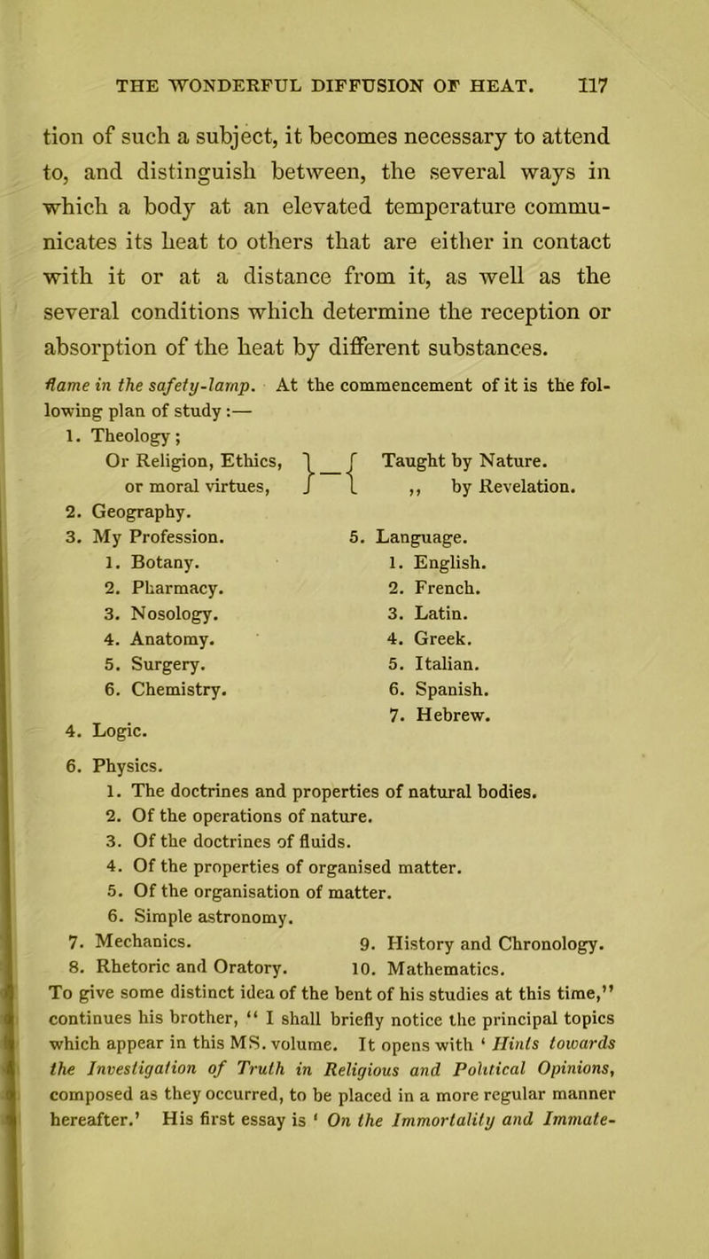 tion of such a subject, it becomes necessary to attend to, and distinguish between, the several ways in which a body at an elevated temperature commu- nicates its heat to others that are either in contact with it or at a distance from it, as well as the several conditions which determine the reception or absorption of the heat by different substances. flame in the safety-lamp. At the commencement of it is the fol- lowing plan of study :— 1. Theology; 4. Logic. 6. Physics. 1. The doctrines and properties of natural bodies. 2. Of the operations of nature. 3. Of the doctrines of fluids. 4. Of the properties of organised matter. 5. Of the organisation of matter. 6. Simple astronomy. 7. Mechanics. 9. History and Chronology. 8. Rhetoric and Oratory. 10. Mathematics. To give some distinct idea of the bent of his studies at this time,” continues his brother, “ I shall briefly notice the principal topics which appear in this MS. volume. It opens with 1 Hints towards the Investigation of Truth in Religious and Political Opinions, composed as they occurred, to be placed in a more regular manner hereafter.’ His first essay is ‘ On the Immortality and Immate- Or Religion, Ethics, or moral virtues, 2. Geography. 3. My Profession. 1. Botany. 2. Pharmacy. 3. Nosology. 4. Anatomy. 5. Surgery. 6. Chemistry. Taught by Nature. ,, by Revelation. 5. Language. 1. English. 2. French. 3. Latin. 4. Greek. 5. Italian. 6. Spanish. 7. Hebrew.