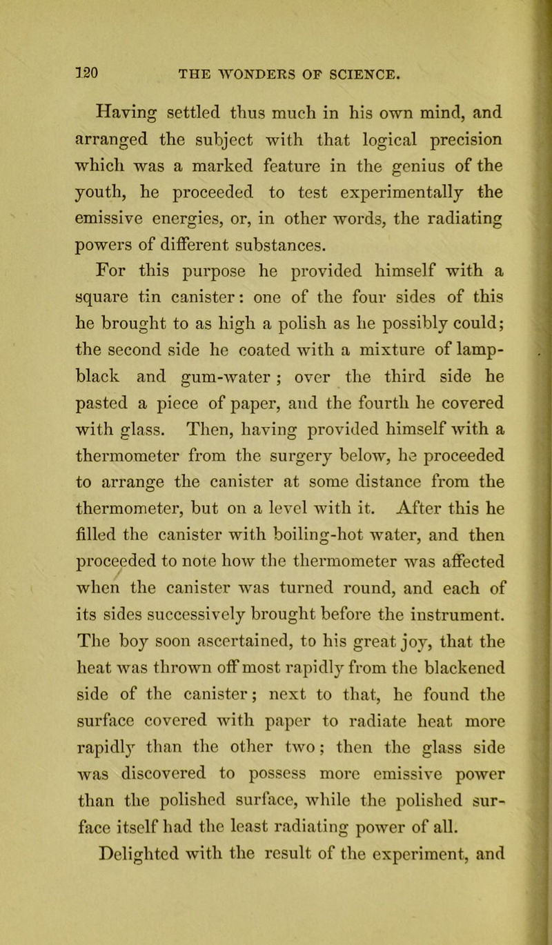 Having settled thus much in his own mind, and arranged the subject with that logical precision which was a marked feature in the genius of the youth, he proceeded to test experimentally the emissive energies, or, in other words, the radiating powers of different substances. For this purpose he provided himself with a square tin canister: one of the four sides of this he brought to as high a polish as he possibly could; the second side he coated with a mixture of lamp- black and gum-water; over the third side he pasted a piece of paper, and the fourth he covered with glass. Then, having provided himself with a thermometer from the surgery below, he proceeded to arrange the canister at some distance from the thermometer, but on a level with it. After this he filled the canister with boiling-hot water, and then proceeded to note how the thermometer was affected when the canister was turned round, and each of its sides successively brought before the instrument. The boy soon ascertained, to his great joy, that the heat was thrown off most rapidly from the blackened side of the canister; next to that, he found the surface covered with paper to radiate heat more rapidly than the other two; then the glass side was discovered to possess more emissive power than the polished surface, while the polished sur- face itself had the least radiating power of all. Delighted with the result of the experiment, and