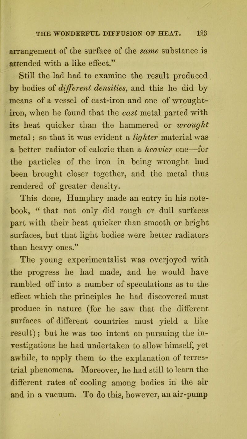 arrangement of tlie surface of the same substance is attended with a like effect.” Still the lad had to examine the result produced by bodies of different densities, and this he did by means of a vessel of cast-iron and one of wrought- iron, when he found that the cast metal parted with its heat quicker than the hammered or wrought metal; so that it was evident a lighter material was a better radiator of caloric than a heavier one—for the particles of the iron in being wrought had been brought closer together, and the metal thus rendered of greater density. This done, Humphry made an entry in his note- book, “ that not only did rough or dull surfaces part with their heat quicker than smooth or bright surfaces, but that light bodies were better radiators than heavy ones.” The young experimentalist was overjoyed with the progress he had made, and he would have rambled off into a number of speculations as to the effect which the principles he had discovered must produce in nature (for he saw that the different surfaces of different countries must yield a like result); but he was too intent on pursuing the in- vestigations he had undertaken to allow himself, yet awhile, to apply them to the explanation of terres- trial phenomena. Moreover, he had still to learn the different rates of cooling among bodies in the air and in a vacuum. To do this, however, an air-pump