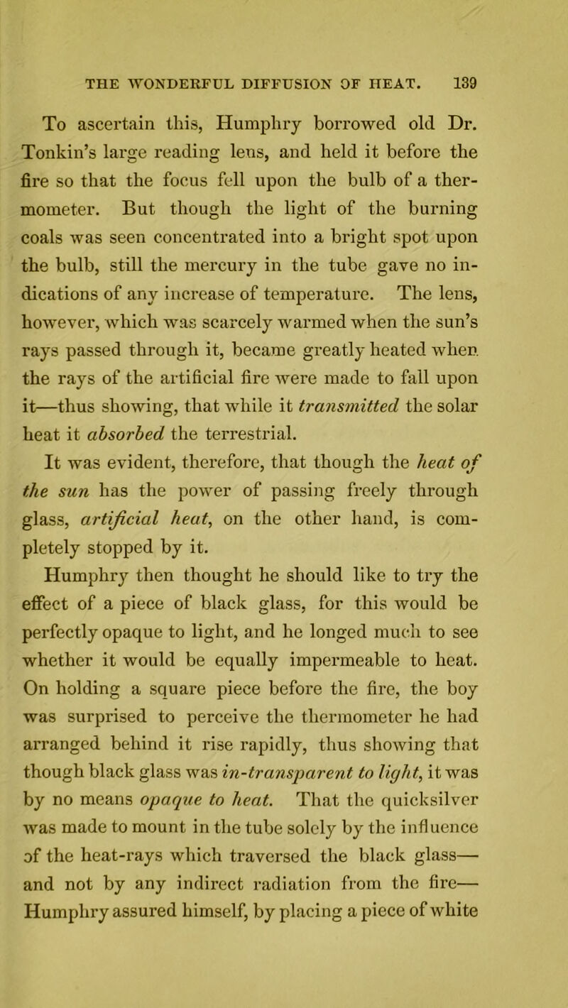 To ascertain this, Humphry borrowed old Dr. Tonkin’s large reading lens, and held it before the fire so that the focus fell upon the bulb of a ther- mometer. But though the light of the burning coals was seen concentrated into a bright spot upon the bulb, still the mercury in the tube gave no in- dications of any increase of temperature. The lens, however, which was scarcely warmed when the sun’s rays passed through it, became greatly heated when, the rays of the artificial fire were made to fall upon it—thus showing, that while it transmitted the solar heat it absorbed the terrestrial. It was evident, therefore, that though the heat of the sun has the power of passing freely through glass, artificial heat, on the other hand, is com- pletely stopped by it. Humphry then thought he should like to try the effect of a piece of black glass, for this would be perfectly opaque to light, and he longed much to see whether it would be equally impermeable to heat. On holding a square piece before the fire, the boy was surprised to perceive the thermometer he had arranged behind it rise rapidly, thus showing that though black glass was in-transparent to light, it was by no means opaque to heat. That the quicksilver was made to mount in the tube solely by the influence of the heat-rays which traversed the black glass— and not by any indirect radiation from the fire— Humphry assured himself, by placing a piece of white