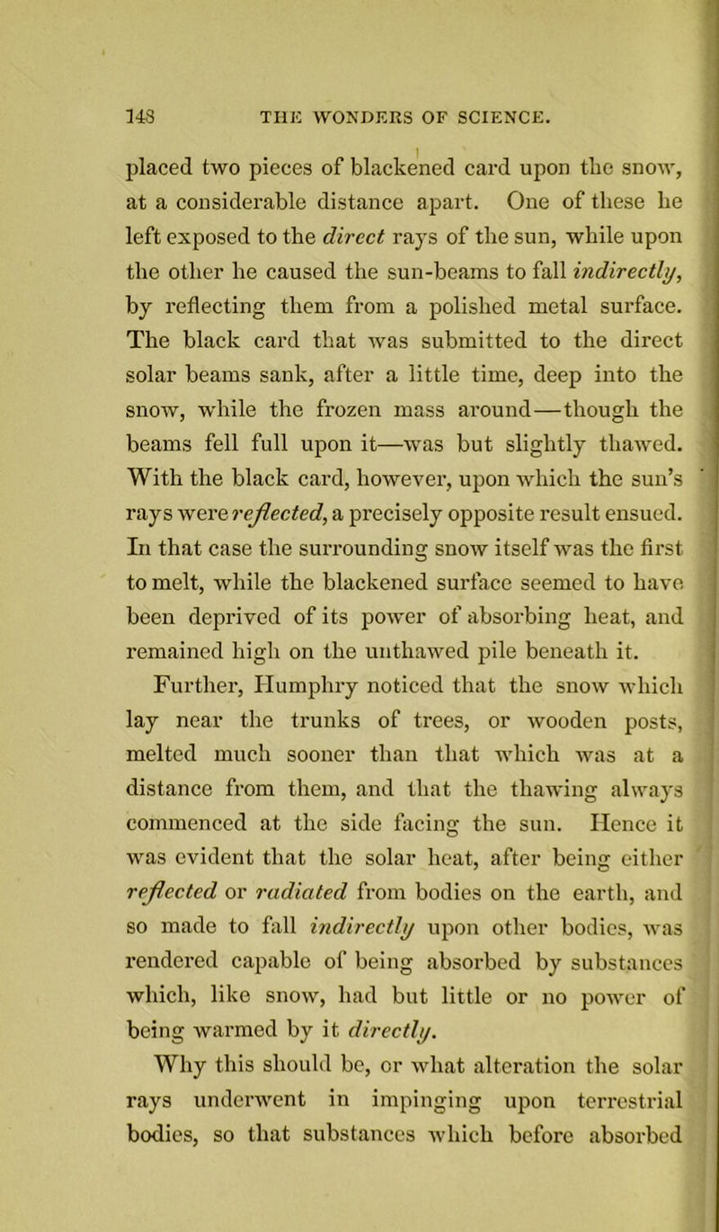 placed two pieces of blackened card upon tbe snow, at a considerable distance apart. One of these he left exposed to the direct rays of the sun, while upon the other he caused the sun-beams to fall indirectly, by reflecting them from a polished metal surface. The black card that was submitted to the direct solar beams sank, after a little time, deep into the snow, while the frozen mass around—though the beams fell full upon it—was but slightly thawed. With the black card, however, upon which the sun’s rays were reflected, a precisely opposite result ensued. In that case the surrounding snow itself was the first to melt, while the blackened surface seemed to have been deprived of its power of absorbing heat, and remained high on the unthawed pile beneath it. Further, Humphry noticed that the snow which lay near the trunks of trees, or wooden posts, melted much sooner than that which was at a distance from them, and that the thawing always commenced at the side facing the sun. Hence it was evident that the solar heat, after being either reflected or radiated from bodies on the earth, and so made to fall indirectly upon other bodies, was rendered capable of being absorbed by substances which, like snow, had but little or no power of being warmed by it directly. Why this should be, or what alteration the solar rays underwent in impinging upon terrestrial bodies, so that substances which before absorbed