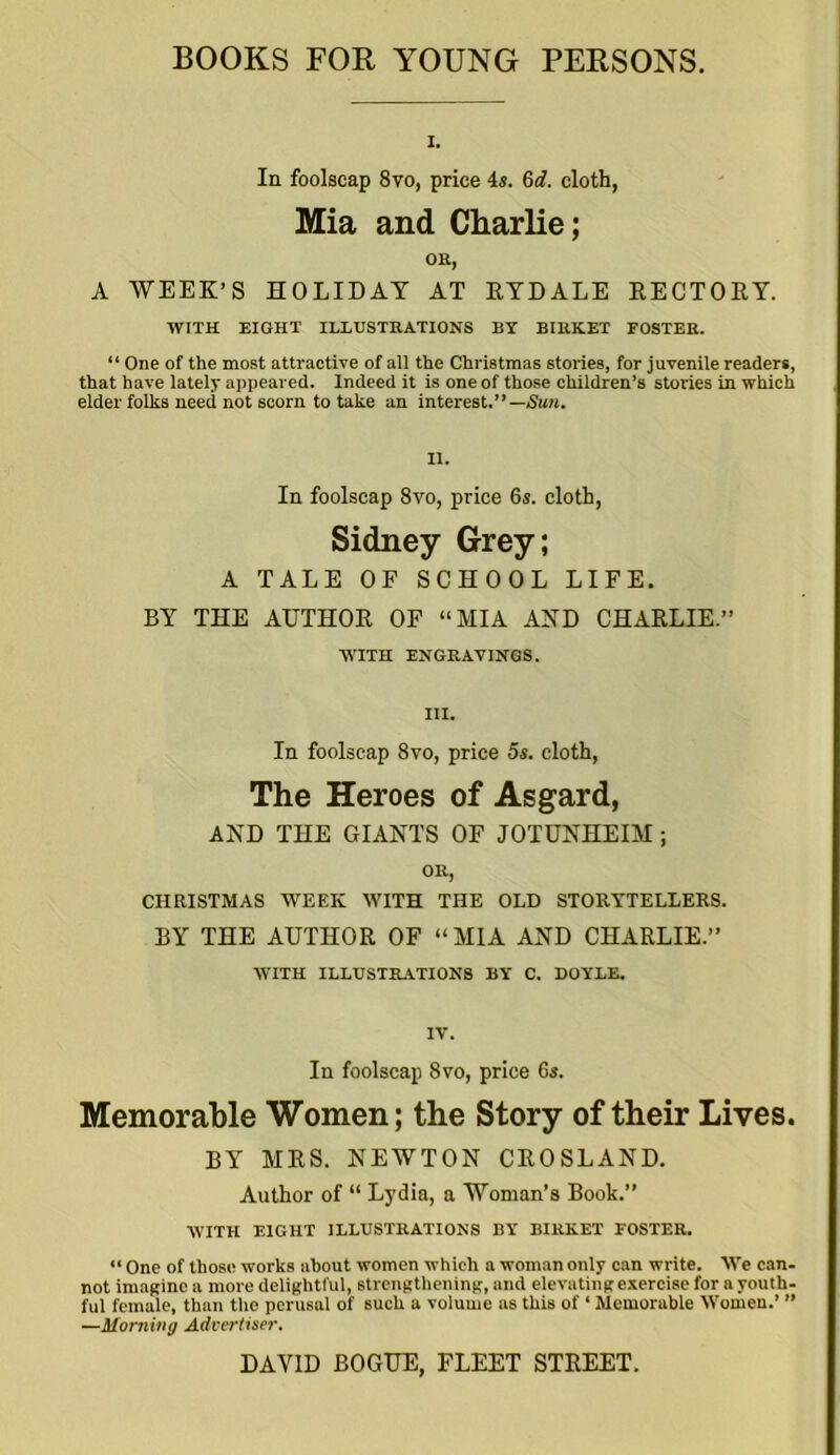 I. In foolscap 8vo, price 4s. 6d. cloth, Mia and Charlie; OR, A WEEK’S HOLIDAY AT RYDALE RECTORY. WITH EIGHT ILLUSTRATIONS BY BIRK.ET FOSTER. “ One of the most attractive of all the Christmas stories, for juvenile readers, that have lately appeared. Indeed it is one of those children’s stories in which elder folks need not scorn to take an interest.”— Sun. In foolscap 8vo, price 6s. cloth, Sidney Grey; A TALE OF SCHOOL LIFE. BY THE AUTHOR OF “MIA AND CHARLIE.” WITH ENGRAVINGS. III. In foolscap 8vo, price 5s. cloth, The Heroes of Asgard, AND THE GIANTS OF JOTUNHEIM; OR, CHRISTMAS WEEK WITH THE OLD STORYTELLERS. BY THE AUTHOR OF “MIA AND CHARLIE.” WITH ILLUSTRATIONS BY C. DOYLE. IV. In foolscap 8vo, price 6s. Memorable Women; the Story of their Lives. BY MRS. NEWTON CROSLAND. Author of “ Lydia, a Woman’s Book.” WITH EIGHT ILLUSTRATIONS BY BIRKET FOSTER. “ One of those works about women which a woman only can write. We can- not imagine a more delightful, strengthening, and elevatingexercise for a youth- ful female, than the perusal of such a volume as this of ‘ Memorable Women.’ ” —Morning Advertiser.