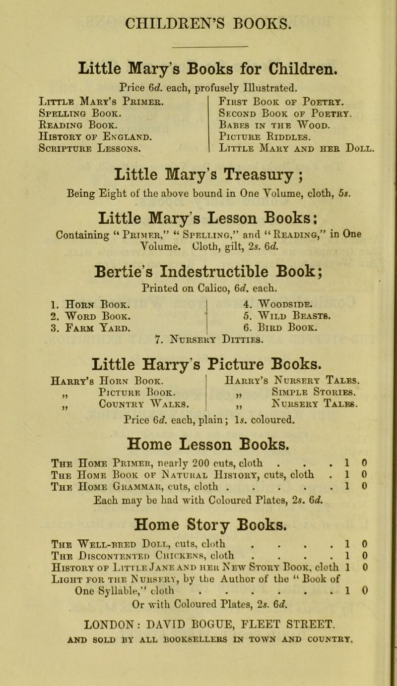 CHILDREN’S BOOKS. Little Mary’s Books for Children. Price 6d. each, profusely Illustrated. Little Mart’s Primer. Spelling Book. Reading Book. History of England. Scripture Lessons. First Book of Poetry. Second Book of Poetry. Babes in the Wood. Picture Riddles. Little Mary and her Doll. Little Mary’s Treasury; Being Eight of the above bound in One Volume, cloth, 5s. Little Mary’s Lesson Books; Containing “ Primer,” “ Spelling,” and “Reading,” in One Volume. Cloth, gilt, 2s. Qd. Bertie’s Indestructible Book; Printed on Calico, 6d. each. 1. Horn Book. 2. Word Book. 3. Farm Yard. 4. Woodstde. 5. Wild Beasts. 6. Bird Book. 7. Nursery Ditties. Little Harry’s Picture Books. Harry’s Horn Book. „ Picture Book. „ Country Walks. Harry’s Nursery Tales. Simple Stories. Nursery Tales. Price 6d. each, plain ; Is. coloured. Home Lesson Books. The Home Primer, nearly 200 cuts, cloth . . .10 The Home Book of Natural History, cuts, cloth . 1 0 The Home Grammar, cuts, cloth . . . . .10 Each may be had with Coloured Plates, 2s. 6d. Home Story Books. The Well-bred Doll, cuts, cloth . . . .10 The Discontented Chickens, cloth . . . .10 History of Litt le Jane and her New Story Book, cloth 1 0 Light for the Nursery, by the Author of the “ Book of One Syllable,” cloth . . . . . .10 Or with Coloured Plates, 2s. 6d. LONDON: DAVID BOGUE, FLEET STREET. AND SOLD BY ALL BOOKSELLERS IN TOWN AND COUNTRY.