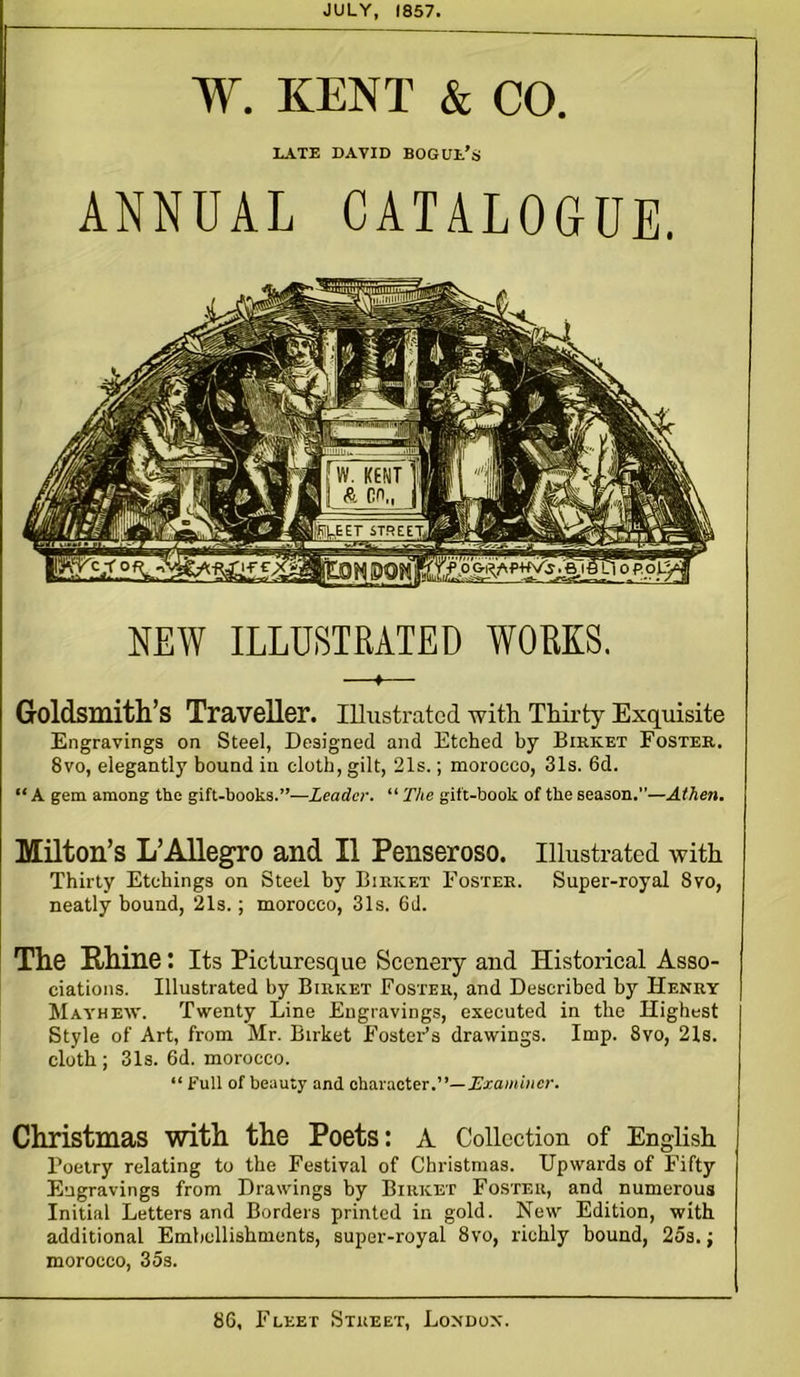 JULY, 1857. W. KENT & CO. LATE DAVID BOGUl/s ANNUAL CATALOGUE. NEW ILLUSTRATED WORKS. Goldsmith’s Traveller. Illustrated with Thirty Exquisite Engravings on Steel, Designed and Etched by Birket Foster. 8vo, elegantly bound in cloth, gilt, 21s.; morocco, 31s. 6d. “ A gem among the gift-books.”—Leader. “ The gift-book of the season.”—At hen. Milton’s L’Allegro and II Penseroso. Illustrated with Thirty Etchings on Steel by Birket Foster. Super-royal 8vo, neatly bound, 21s.; morocco, 31s. 6d. The Rhine: Its Picturesque Scenery and Historical Asso- ciations. Illustrated by Birket Foster, and Described by Henry Mayhew. Twenty Line Engravings, executed in the Highest Style of Art, from Mr. Birket Foster’s drawings. Imp. 8vo, 21s. cloth ; 31s. 6d. morocco. “ Full of beauty and character.”—Examiner. Christmas with the Poets: A Collection of English Poetry relating to the Festival of Christmas. Upwards of Fifty Engravings from Drawings by Birket Foster, and numerous Initial Letters and Borders printed in gold. New Edition, with additional Embellishments, super-royal 8vo, richly bound, 25s.; morocco, 35s. 86, Fleet Street, London.