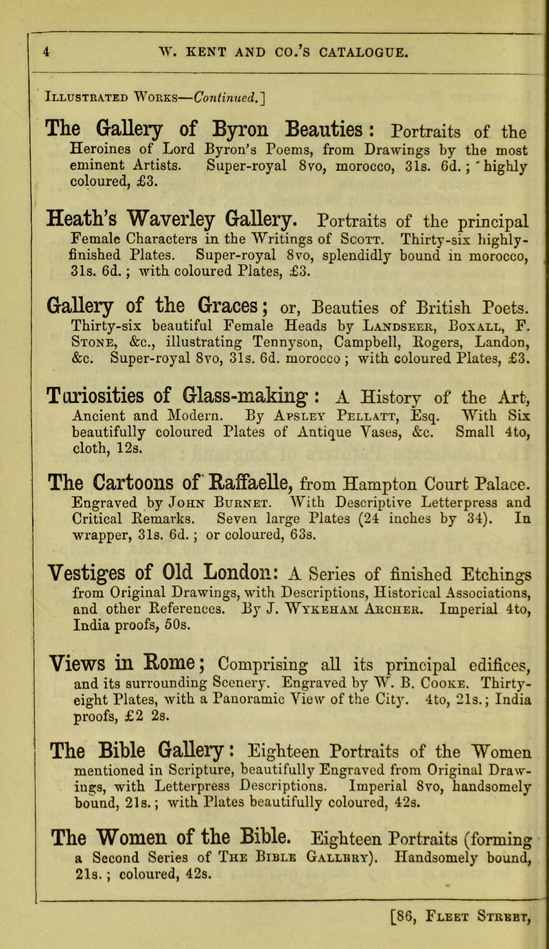 Illustrated Works—Continued.] The Gallery of Byron Beauties: Portraits of the Heroines of Lord Byron’s Poems, from Drawings by the most eminent Artists. Super-royal 8vo, morocco, 31s. 6d.highly coloured, £3. Heath’s Waverley Gallery. Portraits of the principal Female Characters in the Writings of Scott. Thirty-six highly- finished Plates. Super-royal 8vo, splendidly bound in morocco, 31s. 6d.; with coloured Plates, £3. Gallery of the Graces; or, Beauties of British Poets. Thirty-six beautiful Female Heads by Landseer, Boxall, F. Stone, &c., illustrating Tennyson, Campbell, Rogers, Landon, &e. Super-royal 8vo, 31s. 6d. morocco ; with coloured Plates, £3. Toriosities of Glass-making-: A History of the Art, Ancient and Modern. By Apsley Pellatt, Esq. With Six beautifully coloured Plates of Antique Yases, &c. Small 4to, cloth, 12s. The Cartoons of Raffaelle, from Hampton Court Palace. Engraved by John Burnet. With Descriptive Letterpress and Critical Remarks. Seven large Plates (24 inches by 34). In wrapper, 31s. 6d.; or coloured, 63s. Vestiges of Old London: A Series of finished Etchings from Original Drawings, with Descriptions, Historical Associations, and other References. By J. Wykeham Archer. Imperial 4to, India proofs, 50s. Views in Rome; Comprising all its principal edifices, and its surrounding Scenery. Engraved by W. B. Cooke. Thirty- eight Plates, with a Panoramic View of the City. 4to, 21s.; India proofs, £2 2s. The Bible Gallery: Eighteen Portraits of the Women mentioned in Scripture, beautifully Engraved from Original Draw- ings, with Letterpress Descriptions. Imperial 8vo, handsomely bound, 21s.; with Plates beautifully coloured, 42s. The Women of the Bible. Eighteen Portraits (forming a Second Series of The Bible Gallery). Handsomely bound, 21s.; coloured, 42s.