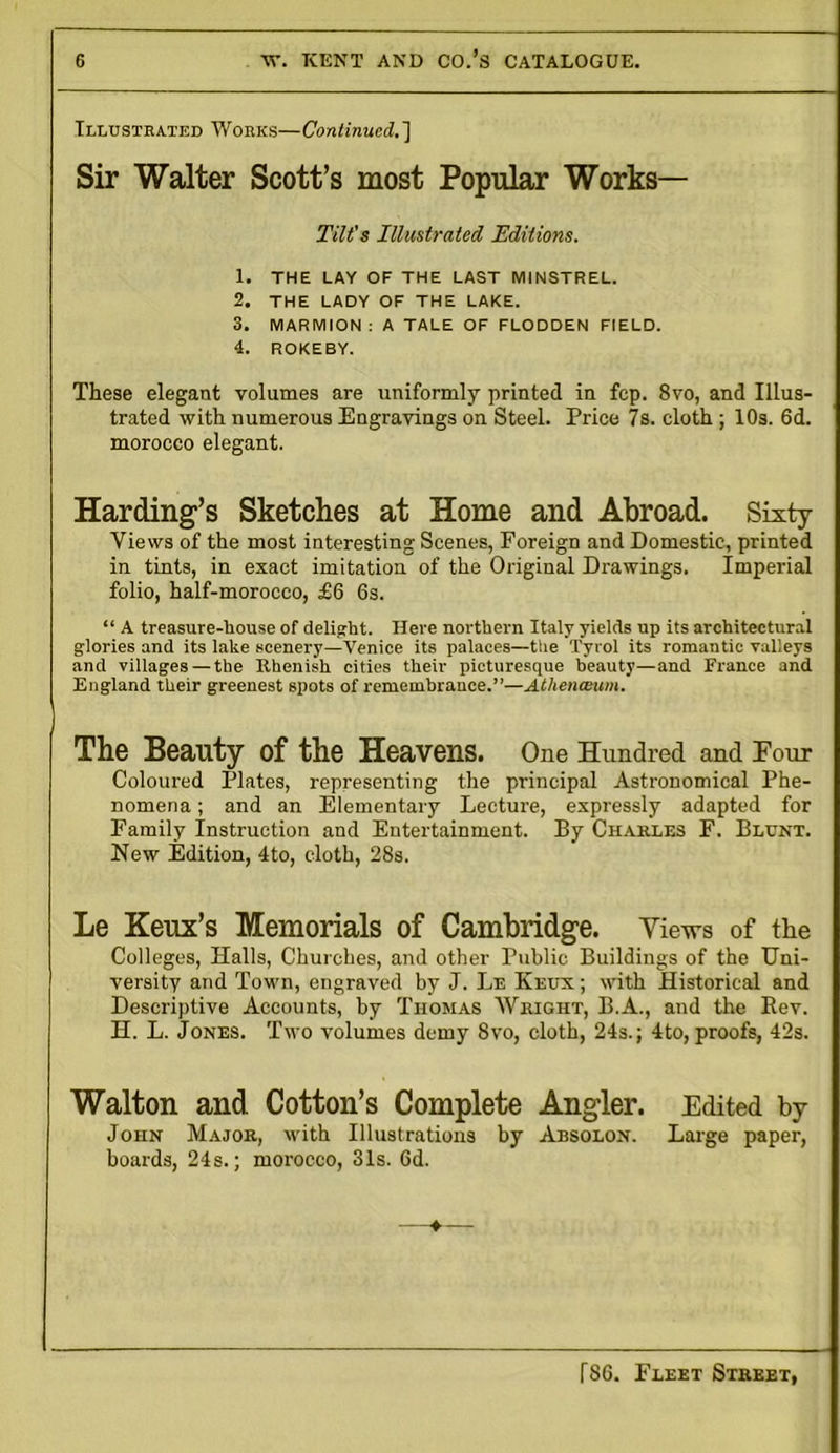 Illustrated Wobks—Continued.'] Sir Walter Scott’s most Popular Works— Tilt's Illustrated Editions. 1. THE LAY OF THE LAST MINSTREL. 2. THE LADY OF THE LAKE. 3. MARMION: A TALE OF FLODDEN FIELD. 4. ROKEBY. These elegant volumes are uniformly printed in fcp. 8vo, and Illus- trated with numerous Engravings on Steel. Price 7s. cloth ; 10s. 6d. morocco elegant. Harding’s Sketches at Home and Abroad. Sixty- Views of the most interesting Scenes, Foreign and Domestic, printed in tints, in exact imitation of the Original Drawings. Imperial folio, half-morocco, £6 6s. “ A treasure-house of delight. Here northern Italy yields up its architectural glories and its lake scenery—Venice its palaces—the Tyrol its romantic valleys and villages — the Rhenish cities their picturesque beauty—and France and England their greenest spots of remembrance.”—Athenccum. The Beauty of the Heavens. One Hundred and Four Coloured Plates, representing the principal Astronomical Phe- nomena ; and an Elementary Lecture, expressly adapted for Family Instruction and Entertainment. By Charles F. Blunt. New Edition, 4to, cloth, 28s. Le Keux’s Memorials of Cambridge. Views of the Colleges, Halls, Churches, and other Public Buildings of the Uni- versity and Town, engraved by J. Le Keux ; with Historical and Descriptive Accounts, by Thomas Wright, B.A., and the Rev. H. L. Jones. Two volumes demy 8vo, cloth, 24s.; 4to, proofs, 42s. Walton and Cotton’s Complete Angler. Edited by John Major, with Illustrations by Absolon. Large paper, boards, 24s.; morocco, 31s. Gd.