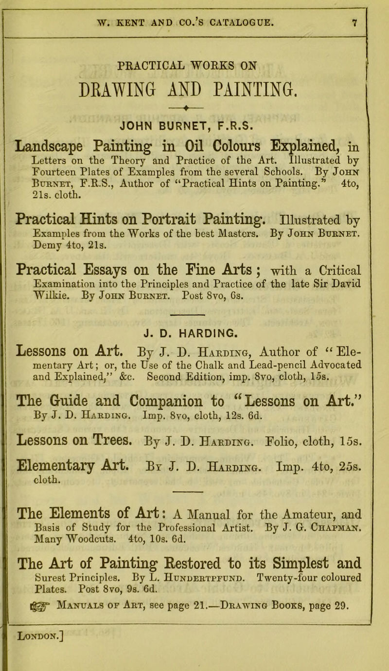 PRACTICAL WORKS ON DRAWING AND PAINTING. ♦ JOHN BURNET, F.R.S. Landscape Painting in Oil Colours Explained, in Letters on the Theory and Practice of the Art. Illustrated by Fourteen Plates of Examples from the several Schools. By John Bub.net, F.R.S., Author of “Practical Hints on Painting.” 4to, 21s. cloth. Practical Hints on Portrait Painting. Illustrated by Examples from the Works of the best Masters. By John Buenet. Demy 4to, 21s. Practical Essays on the Fine Arts; with a Critical Examination into the Principles and Practice of the late Sir David Wilkie. By John Buenet. Post Svo, 6s. J. D. HARDING. Lessons on Art. By J. D. Harding, Author of “ Ele- mentary Art; or, the Use of the Chalk and Lead-pencil Advocated and Explained,” &c. Second Edition, imp. 8vo, cloth, 15s. The Guide and Companion to “Lessons on Art.” By J. D. Harding. Imp. 8vo, cloth, 12s. 6d. Lessons on Trees. By J. D. Harding. Eolio, cloth, 15s. Elementary Art. Br J. D. Harding. Imp. 4to, 25s. cloth. The Elements of Art: A Manual for the Amateur, and Basis of Study for the Professional Artist. By J. G. Chapman. Many Woodcuts. 4to, 10s. 6d. The Art of Painting Restored to its Simplest and Surest Principles. By L. Hundertppund. Twenty-four coloured Plates. Post 8vo, 9s. 6d. iggy Manuals of Art, see page 21.—Drawing Books, page 29.