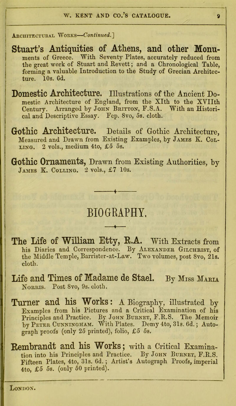 !— j Architectural Works—Continued.'] Stuart’s Antiquities of Athens, and other Monu- ments of Greece. With Seventy Plates, accurately reduced from the great work of Stuart and Revett; and a Chronological Table, forming a valuable Introduction to the Study of Grecian Architec- ture. 10s. Od. Domestic Architecture. Illustrations of the Ancient Do- mestic Architecture of England, from the Xlth to the XVIIth Century. Arranged by John Britton, F.S.A. With an Histori- cal and Descriptive Essay. Fcp. 8vo, 5s. cloth. Gothic Architecture. Details of Gothic Architecture, Measured and Drawn from Existing Examples, by James K. Col- ling. 2 vols., medium 4to, £5 5s. Gothic Ornaments, Drawn from Existing Authorities, by James K. Colling. 2 vols., £7 10s. + BIOGRAPHY. The Life of William Etty, R.A. With Extracts from his Diaries and Correspondence. By Alexander Gilchrist, of the Middle Temple, Barristcr-at-Law. Two volumes, post 8vo, 21s. cloth. Life and Times of Madame de Stael. By Miss Mama Norris. Post 8vo, 9s. cloth. Turner and his Works: A Biography, illustrated by Examples from his Pictures and a Critical Examination of his Principles and Practice. By John Burnet, F.R.S. The Memoir by Peter Cunningham. With Plates. Demy 4to, 31s. 6d.; Auto- graph proofs (only 25 printed), folio, £5 5s. Rembrandt and his Works ; with a Critical Examina- tion into his Principles and Practice. By John Burnet, F.R.S. Fifteen Plates, 4to, 31s. 6d. ; Artist’s Autograph Proofs, imperial 4to, £5 5s. (only 50 printed).