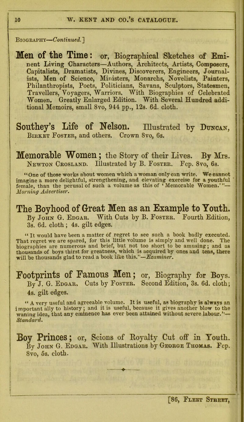 Biography—Continued. ] Men of the Time: or, Biographical Sketches of Emi- nent Living Characters—Authors, Architects, Artists, Composers, Capitalists, Dramatists, Divines, Discoverers, Engineers, Journal- ists, Men of Science, Ministers, Monarchs, Novelists, Painters, Philanthropists, Poets, Politicians, Savans, Sculptors, Statesmen, Travellers, Voyagers, Warriors. With Biographies of Celebrated Women. Greatly Enlarged Edition. With Several Hundred addi- tional Memoirs, small 8vo, 944 pp., 12s. 6d. cloth. Southey’s Life of Nelson. Illustrated by Duncajt, Bihket Foster, and others. Crown 8vo, 6s. Memorable Women; the Story of their Lives. By Mrs. Newton Crosland. Illustrated by B. Foster. Fcp. 8vo, 6s. “ One of those works about women which a woman only can write. We cannot imagine a more delightful, strengthening, and elevating exercise for a youthful female, than the perusal of such a volume as this of ‘Memorable Women.”'— Morning Advertiser. The Boyhood of Great Men as an Example to Youth. By John G. Edgar. With Cuts by B. Foster. Fourth Edition, 3s. 6d. cloth ; 4s. gilt edges. “ It would have been a matter of regret to see such a book badly executed. That regret we are spared, for this little volume is simply and well done. The biographies are numerous and brief, but not too short to be amusing; and as thousands of boys thirst for greatness, which is acquired by ones and tens, there will be thousands glad to read a book like this.”—-Examiner. Footprints of Famous Men; or, Biography for Boys. By J. G. Edgar. Cuts by Foster. Second Edition, 3s. 6d. cloth; 4s. gilt edges. “ A very useful and agreeable volume. It is useful, as biography is always an important ally to history; and it is useful, because it gives another blow to the waning idea, that any eminence has ever been attained without severe labour.’’— Standard. Boy Princes; or, Scions of Boyalty Cut off in Youth. By John G. Edgar. With Illustrations by George Thomas. Fcp. 8vo, 5s. cloth. I — - I