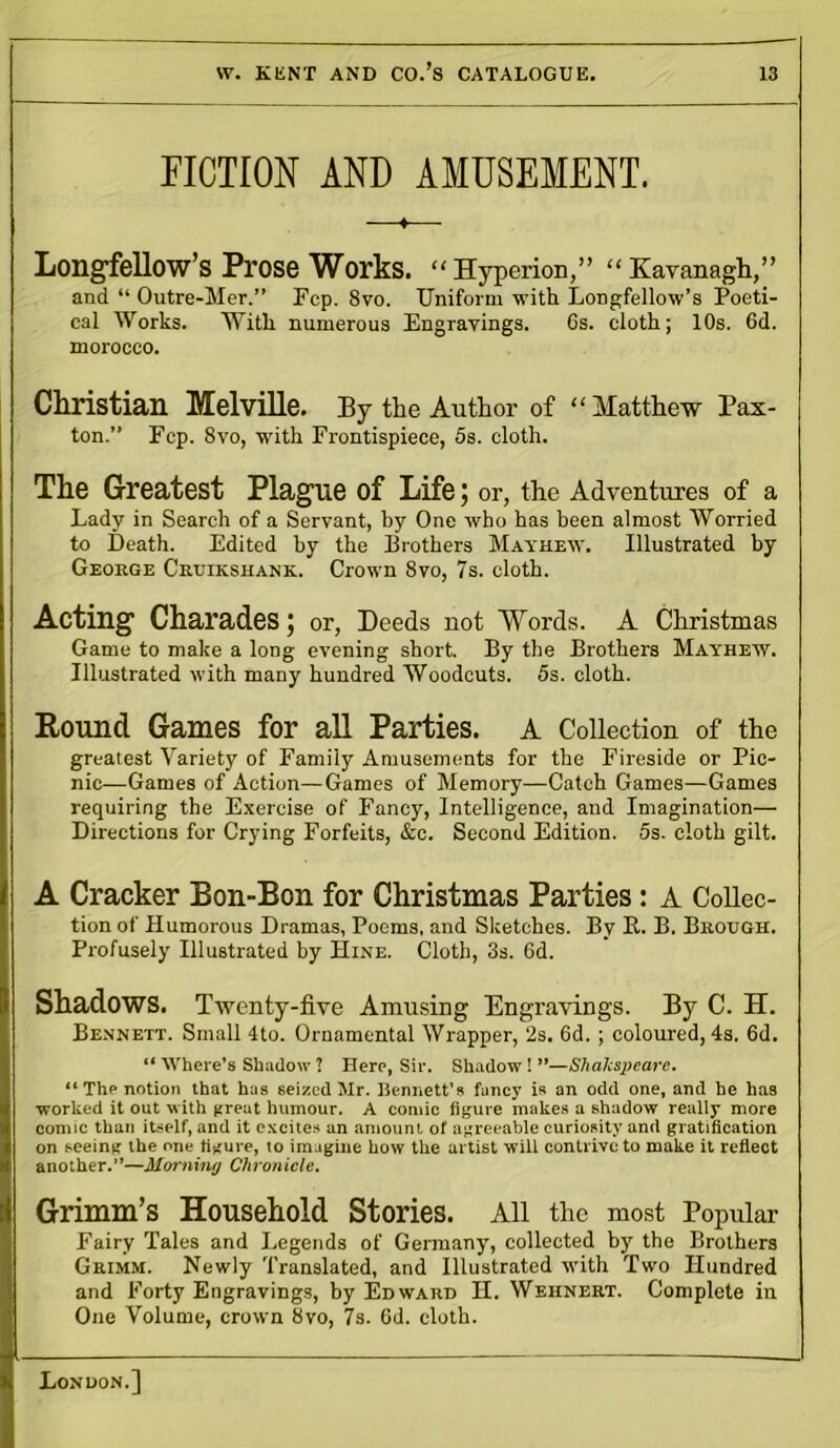 FICTION AND AMUSEMENT. ♦ Long-fellow’s Prose Works. “Hyperion,” “Kavanagh,” and “ Outre-Mer.” Ecp. 8vo. Uniform with Longfellow’s Poeti- cal Works. With numerous Engravings. 6s. cloth; 10s. 6d. morocco. Christian Melville. By the Author of “ Matthew Pax- ton.” Fcp. 8vo, with Frontispiece, 5s. cloth. The Greatest Plag-ue of Life; or, the Adventures of a Lady in Search of a Servant, by One who has been almost Worried to Death. Edited by the Brothers Mayhew. Illustrated by George Cruikshanx. Crown 8vo, 7s. cloth. Acting- Charades; or, Deeds not Words. A Christmas Game to make a long evening short. By the Brothers Mayhew. Illustrated with many hundred Woodcuts. 5s. cloth. Round Games for all Parties. A Collection of the greatest Variety of Family Amusements for the Fireside or Pic- nic—Games of Action—Games of Memory—Catch Games—Games requiring the Exercise of Fancy, Intelligence, and Imagination— Directions for Crying Forfeits, &c. Second Edition. 5s. cloth gilt. A Cracker Bon-Ron for Christmas Parties: A Collec- tion of Humorous Dramas, Poems, and Sketches. By It. B. Brough. Profusely Illustrated by Hine. Cloth, 3s. 6d. Shadows. Twenty-five Amusing Engravings. By C. H. Bennett. Small 4to. Ornamental Wrapper, 2s. 6d. ; coloured, 4s. 6d. “ Where’s Shadow ? Here, Sir. Shadow ! ”—Shakspcare. “ The notion that has seized Mr. Bennett's fancy is an odd one, and he has worked it out with (treat humour. A comic figure makes a shadow really more comic than itself, and it excites an amount of agreeable curiosity and gratification on seeing the one figure, to imagine how the artist will contrive to make it reflect another.”—Morning Chronicle. Grimm’s Household Stories. All the most Popular Fairy Tales and Legends of Germany, collected by the Brothers Grimm. Newly Translated, and Illustrated with Two Hundred and Forty Engravings, by Edward H. Wehnert. Complete in One Volume, crown 8vo, 7s. 6d. cloth.
