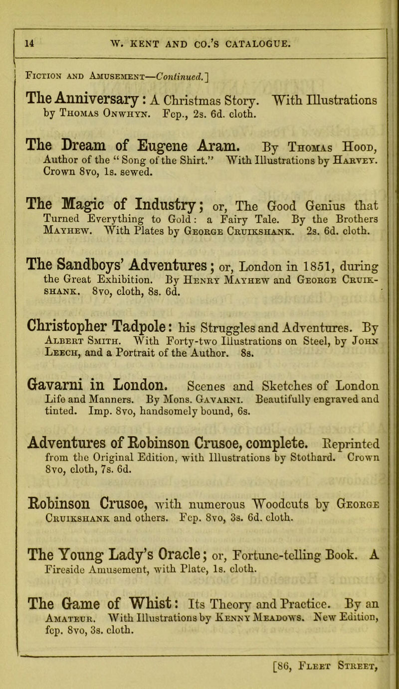 Fiction and Amusement—Continued.'] The Anniversary : A Christmas Story. With Illustrations by Thomas Onwhyn. Fcp., 2s. 6d. cloth. The Dream of Eugene Aram. By Thomas Hood, Author of the “ Song of the Shirt.” With Illustrations by Harvey. Crown 8vo, Is. sewed. The Magic of Industry; or, The Good Genius that Turned Everything to Gold: a Fairy Tale. By the Brothers Mayhew. With Plates by George Cruikshank. 2s. 6d. cloth. The Sandboys’ Adventures; or, London in 1851, during the Great Exhibition. By Henry Mayhew and George Cruik- shank. 8vo, cloth, 8s. 6d. Christopher Tadpole: his Struggles and Adventures. By Albert Smith. With Forty-two Illustrations on Steel, by John Leech, and a Portrait of the Author. 8s. Gavarni in London. Scenes and Sketches of London Life and Manners. By Mons. Gavarni. Beautifully engraved and tinted. Imp. 8vo, handsomely bound, 6s. Adventures of Robinson Crusoe, complete. Reprinted from the Original Edition, with Illustrations by Stothard. Crown 8vo, cloth, 7s. 6d. Robinson Crusoe, with numerous “Woodcuts by Geoege Cruikshank. and others. Fcp. 8vo, 3s. 6d. cloth. The Young Lady’s Oracle; or, Fortune-telling Book. A Fireside Amusement, with Plate, Is. cloth. The Game of Whist: Its Theory and Practice. By an Amateur. With Illustrations by Kenny Meadows. New Edition, fcp. 8vo, 3s. cloth.
