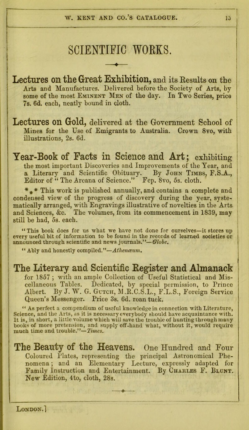SCIENTIFIC WORKS. Lectures on the Great Exhibition, and its Results on the Arts and Manufactures. Delivered before the Society of Arts, by some of the most Eminent Men of the day. In Two Series, price 7s. 6d. each, neatly bound in cloth. Lectures on Gold, delivered at the Government School of Mines for the Use of Emigrants to Australia. Crown 8vo, with illustrations, 2s. 6d. Year-Book of Facts in Science and Art; exhibiting the most important Discoveries and Improvements of the Year, and a Literary and Scientific Obituary. By John Timbs, F.S.A., Editor of “ The Arcana of Science.” Fcp. 8vo, 5s. cloth. * * * This work is published annuall)’, and contains a complete and condensed view of the progress of discovery during the year, syste- matically arranged, with Engravings illustrative of novelties in the Arts and Sciences, &c. The volumes, from its commencement in 1839, may | still be had, 5s. each. “ This book does for us what we have not done for ourselves—it stores up every useful bit of information to be found in the records of learned societies or announced through scientific and news journals.”—Globe, “ Ably and honestly compiled.”—Athenaeum. The Literary and Scientific Register and Almanack for 1857 ; with an ample Collection of Useful Statistical and Mis- cellaneous Tables. Dedicated, by special permission, to Prince Albert. By J. W. G. Gutch, M.R.C.S.L., F.L.S., Foreign Service Queen’s Messenger. Price 3s. 6d. roan tuck. “ As perfect a compendium of useful knowledge in connection with Literature, Science, and the Arts, as it is necessary everybody should have acquaintance with. It is, in short, a little volume which will save the trouble of hunting through many books of more pretension, and supply off-hand what, without it, would require much time and trouble.”—Times. The Beauty of the Heavens. One Hundred and Four Coloured Plates, representing the principal Astronomical Phe- nomena ; and an Elementary Lecture, expressly adapted for Family Instruction and Entertainment. By Charles F. Blunt. New Edition, 4to, cloth, 28s.