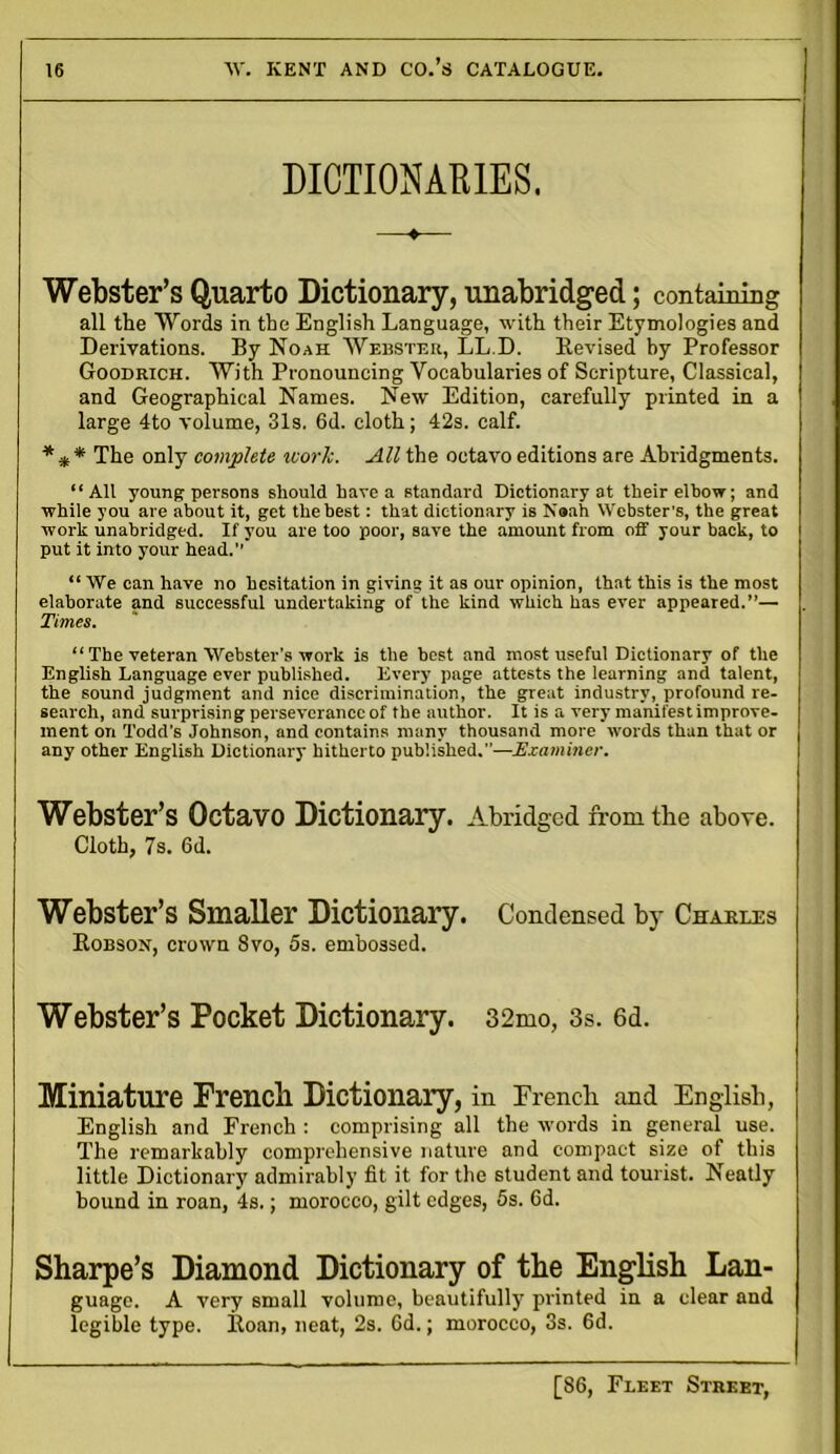 DICTIONARIES. —* Webster’s Quarto Dictionary, unabridged; containing all the Words in the English Language, with their Etymologies and Derivations. By Noah Webster, LL.D. Revised by Professor Goodrich. With Pronouncing Vocabularies of Scripture, Classical, and Geographical Names. New Edition, carefully printed in a large 4to volume, 31s. 6d. cloth; 42s. calf. * * * The only complete work. All the octavo editions are Abridgments. “All young persons should have a standard Dictionary at their elbow; and while you are about it, get the best: that dictionary is Noah Webster’s, the great work unabridged. If you are too poor, save the amount from off your back, to put it into your head.” “ We can have no hesitation in giving it as our opinion, that this is the most elaborate and successful undertaking of the kind which has ever appeared.”— . Times. “ The veteran Webster’s work is the best and most useful Dictionary of the English Language ever published. Every page attests the learning and talent, the sound judgment and nice discrimination, the great industry, profound re- search, and surprising perseverance of the author. It is a very manifestimprove- ment on Todd’s Johnson, and contains many thousand more words than that or any other English Dictionary hitherto published.—Examiner. Webster’s Octavo Dictionary. Abridged from the above. Cloth, 7s. 6d. Webster’s Smaller Dictionary. Condensed by Charles Robson, crown 8vo, 5s. embossed. Webster’s Pocket Dictionary. 32mo, 3s. 6d. Miniature Frencli Dictionary, in French and English, English and French : comprising all the words in general use. The remarkably comprehensive nature and compact size of this little Dictionary admirably fit it for the student and tourist. Neatly bound in roan, 4s.; morocco, gilt edges, 5s. 6d. Sharpe’s Diamond Dictionary of the English Lan- guage. A very small volume, beautifully printed in a clear and legible type. Roan, neat, 2s. 6d.; morocco, 3s. 6d.