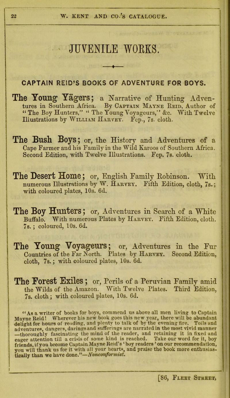 JUVENILE WORKS. ♦ CAPTAIN REID’S BOOKS OF ADVENTURE FOR BOYS. The Young1 Yag’ers; a Narrative of Hunting Adven- tures in Southern Africa. By Captain Mayne Beid, Author of “ The Boy Hunters,” “ The Young Voyageurs,” &e. With Twelve Illustrations by William Harvey. Fcp., 7s. cloth. The Bush Boys; or, the History and Adventures of a Cape Farmer and his Family in the Wild Karoos of Southern Africa. Second Edition, with Twelve Illustrations. Fcp. 7s. cloth. The Desert Home; or, English Family ltobinson. With numerous Illustrations by W. Harvey. Fifth Edition, cloth, 7s.; with coloured plates, 10s. 6d. The Boy Hunters; or, Adventures in Search of a White Buffalo. With numerous Plates by Harvey. Fifth Edition, cloth. 7s.; coloured, 10s. 6d. The Young1 Voyageurs; or, Adventures in the Eur Countries of the Far North. Plates by Harvey. Second Edition, cloth, 7s.; with coloured plates, 10s. 6d. The Forest Exiles ; or, Perils of a Permian Family amid the Wilds of the Amazon. With Twelve Plates. Third Edition, 7s. cloth; with coloured plates, 10s. 6d. “ As a writer of books for boys, commend us above all men livin'? to Captain Mavne Reid! Wherever his new book goes this new year, there will be abundant delight for hours of reading, and plenty to talk of by the evening tire. Toils and adventures, dangers, darings and sufferings are narrated in themost vivid manner thoroughly fascinating the mind of the reader, and retaining it in fixed and eager attention till a crisis of some kind is reached. Take our word for it, boy friends, if you beoome Captain Mayne Reid’s ‘ boy readers ’on our recommendation, you will thank us for it with all your hearts, and praise the book more enthusias- tically than we have done.—Nonconformist.