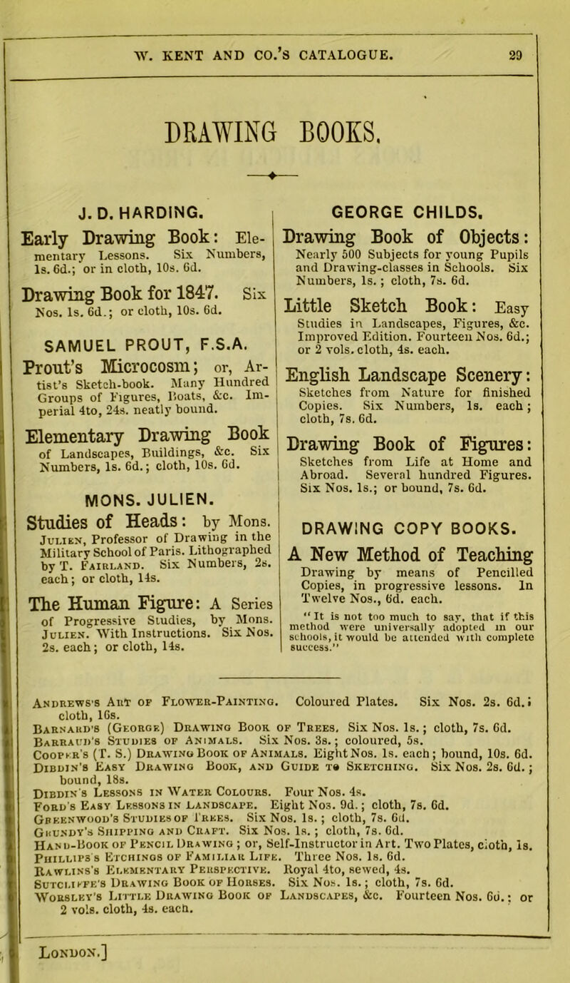 DRAWING ROOKS. —♦— J. D. HARDING. Early Drawing Book: Ele- mentary Lessons. Six Numbers, Is. 6d.; or in cloth, 10s. 6d. Drawing Book for 1847. Six Nos. Is. 6d.; or cloth, 10s. 6d. SAMUEL PROUT, F.S.A. Prout’s Microcosm; or, Ar- tist’s Sketch-book. Many Hundred Groups of figures, Coats, &c. Im- perial 4to, 24s. neatly bound. Elementary Drawing Book of Landscapes, Buildings, &c. Six Numbers, Is. 6d.; cloth, 10s. Gd. MONS. JULIEN. Studies of Heads: by Mona. Julikn, Professor of Drawing in the Military School of Paris. Lithographed by T. Fairland. Six Numbers, 2s. each; or cloth, 14s. The Human Figure: A Series of Progressive Studies, by Mons. Julien. With Instructions. Six Nos. 2s. each; or cloth, 14s. GEORGE CHILDS. Drawing Book of Objects: Nearly 500 Subjects for young Pupils and Drawing-classes in Schools. Six Numbers, Is.; cloth, 7s. 6d. Little Sketch Book: Easy Studies in Landscapes, Figures, &c. Improved Edition. Fourteen Nos. 6d.; or 2 vols. cloth, 4s. each. English Landscape Scenery: Sketches from Nature for finished Copies. Six Numbers, Is. each; cloth, 7s. 6d. Drawing Book of Figures: Sketches from Life at Home and Abroad. Several hundred Figures. Six Nos. Is.; or hound, 7s. Gd. DRAWING COPY BOOKS. A New Method of Teaching Drawing by means of Pencilled Copies, in progressive lessons. In Twelve Nos., Gd. each. “ It is not too much to say, that if this method were universally adopted in our schools, it would be attended with complete | success.” Andrewss Art of Flower-Painting. Coloured Plates. Six Nos. 2s. Gd. i cloth, lGs. Barnard’s (George) Drawing Boor of Trees, Six Nos. Is.; cloth, 7s. Gd. Barraud’s Studies of Animals. Six Nos. 3s. ; coloured, 5s. Cooper’s (T. S.) Drawing Book of Animals. EightNos. Is. each; bound, 10s. 6d. Dibdin’s Easy Drawing Book, and Guide t» Sketching. Six Nos. 2s. Gil.; bound, 18s. Dibdin's Lessons in Water Colours. Four Nos. 4s. Ford's Easy Lessons in Landscape. Eight Nos. 9d.; cloth, 7s. Gd. Greenwood’s Studies of 1’rees. Six Nos. Is.; cloth, 7s. Gd. Grundy’s Shipping and Craft. Six Nos. Is. ; cloth, 7s. Gd. Hand-Book of Pencil Drawing ; or, Self-Instructor in Art. Two Plates, cloth, Is. Phillips s Etchings of Familiar Life. Three Nos. Is. Gd. Rawlins's Elementary Perspective. Royal 4to, sewed, 4s. Sutcliffe's Drawing Book of Horses. Six Nos. Is.; cloth, 7s. Gd. Worsley's Little Drawing Book of Landscapes, &c. Fourteen Nos. Gti.; or 2 vols. cloth, 4s. each.