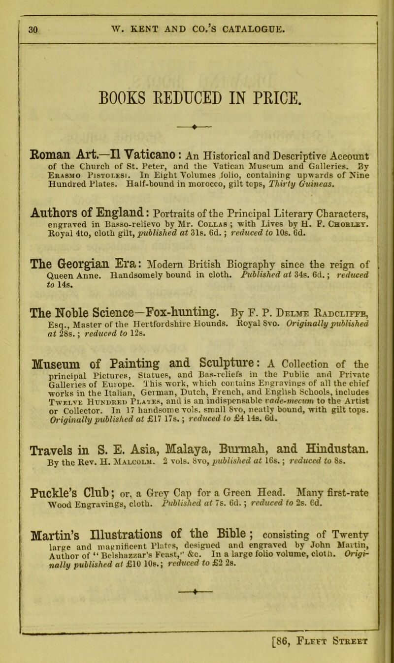 BOOKS REDUCED IN PRICE. Roman Art.—II Vaticano : An Historical and Descriptive Account of the Church of St. Peter, and the Vatican Museum and Galleries. By Erasmo Pistolesi. In Eight Volumes iolio, containing- upwards of Nine Hundred Plates. Half-bound in morocco, gilt tops, Thirty Guineas. Authors of England: Portraits of the Principal Literary Characters, engraved in Basso-relievo by Mr. Coi.las ; with Lives by H. F. Chorley. Royal 4to, cloth gilt, published at 31s. 6d.; reduced to 10s. 6d. The Georgian Era: Modern British Biography since the reign of Queen Anne. Handsomely bound in cloth. Published at 34s. 6d.; reduced to 14s. The Noble Science—Fox-hunting. By F. P. Delme Kadcliffe, Esq., Master of the Hertfordshire Hounds. Koyal 8vo. Originally published at 28s.; reduced to 12s. Museum of Painting and Sculpture: A Collection of the principal Pictures, Statues, and Bas-reliefs in the Public and Private Galleries of Em ope. This work, which contains Engravings of all the chief works in the Italian, German, Dutch, French, and English Schools, includes Twelve Hundreu Plates, and is an indispensable vade-mecum to the Artist or Collector. In 17 handsome vols. small 8vo, neatly bound, with gilt tops. Originally published at £17 17s.; reduced to £4 14s. 6d. Travels in S. E. Asia, Malaya, Burmah, and Hindustan. By the Rev. H. Malcolm. 2 vols. Svo, published at 16s.; reduced to 8s. Puckle’s Club; or, a Grey Cap for a Green Head. Many first-rate Wood Engravings, cloth. Published at 7s. 6d.; reduced to 2s. 6d. Martin’s Illustrations of the Bible ; consisting of Twenty large and magnificent Plates, desigued and engraved by John Martin, Author of “ Belshazzar's Feast, &c. In a large folio volume, cloth. Origi- nally published at £10 10s.; reduced to £2 2s. +