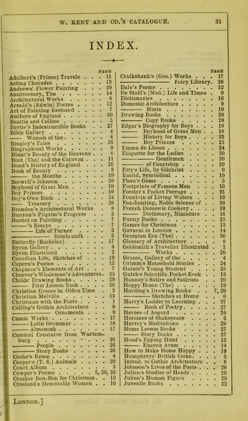 INDEX. —*— PAGE Adalbert’s (Prince) Travels ... 11 Acting Charades 13 Andrews’ Flower Painting ... 29 Anniversary, The ...... 14 Architectural Works 8 Arnold’s (Edwin) Poems .... 12 Art of Painting Restored . ... J Authors of England 30 Beattie and Collins 5 Bertie’s Indestructible Books . . 27 Bible Gallery 1 Women of the 4 Bingley’s Tales Biographical Works .... Blunt’s Beauty of the Heavens Boat (The) and the Caravan . Bond’s History of England . Book of Beauty 3 the Months 19 Boswell’s Johnson Boyhood of Great Men Boy Princes First Lesson Book . 20 10 10 Boy’s Own Book 24 Treasury . 26 Brandon’s Architectural Works . 8 Bunyan’s Pilgrim’s Progress . . 2 Burnet on Painting 7 ’s Essays 7 Life of Turner .... 3 Rembrandt ... 3 Butterfly (Bachelor) 17 Byron Gallery 4 Byron Illustrated 2 Canadian Life, Sketches of ... 19 Capern’s Poems 12 Chapman’s Elements of Art ... 7 Clieever’s Whaleman’s Adventures. 25 Childs’ Drawing Books 29 Christian Graces in Olden Time . 2 Christian Melville 13 Christmas with the Poets .... 1 Colling’s Gothic Architecture . . 9 Ornaments ... 9 Comic Works 17 . Latin Grammar 18 Almanack 17 Comical Creatures from Wurtem- burg • ... 26 People 26 Story Books 26 Cooke's Rome 4 Cooper’s (T. S.) Animals .... 29 Court Album 3 Cowper’s Poems 5, 20, 28 Cracker Bon-Bon for Christmas . . 13 Crosland s Memorable Women . . 10 PACE Cruikshank’s (Geo.) Works ... 17 • Fairy Library. 26 Dale’s Poems 12 De Stael's (Mad.) Life and Times . 9 Dictionaries 16 Domestic Architecture 9 Hints 19 Draw ing Books 29 Copy Books 29 Edgar's Biography for Boys ... 10 Boyhood of Great Men . . 10 History for Boys .... 23 Boy Princes 23 Emma de Lissau 24 Etiquette for the Ladies .... 20 — Gentlemen .... 20 of Courtship 20 Ettys Life, by Gilchrist .... 9 Euclid, Symbolical 19 Flora's Gems 5 Footprints of Famous Men ... 10 Forster's Pocket Peerage .... 21 Fountain of Living Waters ... 19 Fox-hunting, Noble Science of . . 30 French Domestic Cookery . ... 19 — Dictionary, Miniature . . 16 Funny Books 25 Games for Christmas 13 Gavarni in London 14 Georgian Era (The) 30 Glossary of Architecture .... 8 Goldsmith's Traveller Illustrated . 1 Works 20 Graces, Gallery of the 4 Grimm’s Household Stories ... 24 Guizot’s Young Student .... 25 Gutch’s Scientific Pocket Book . . 15 Hannay’s Satire and Satirists . . 20 Happy Home (The) 19 Harding's Drawing Books . . 7, 29 Sketches at Home . . 6 Harry’s Ladder to Learning ... 27 Book of Poetry 27 Heroes of Asgard 24 Heroines of Shakspeare .... 3 Hervey’s Meditations 20 Home Lesson Books 27 Story Books 27 Hood’s Epptng Hunt 15 Eugene Aram 14 How to Make Home Happy ... 19 Humphreys’ British Coins.... 8 Introd. to Gothic Architecture . . 8 Johnson’s Lives of the Poets ... 20 Julien’s Studies of Heads .... 29 Julien’s Human Figure .... 29 Juvenile Books 22