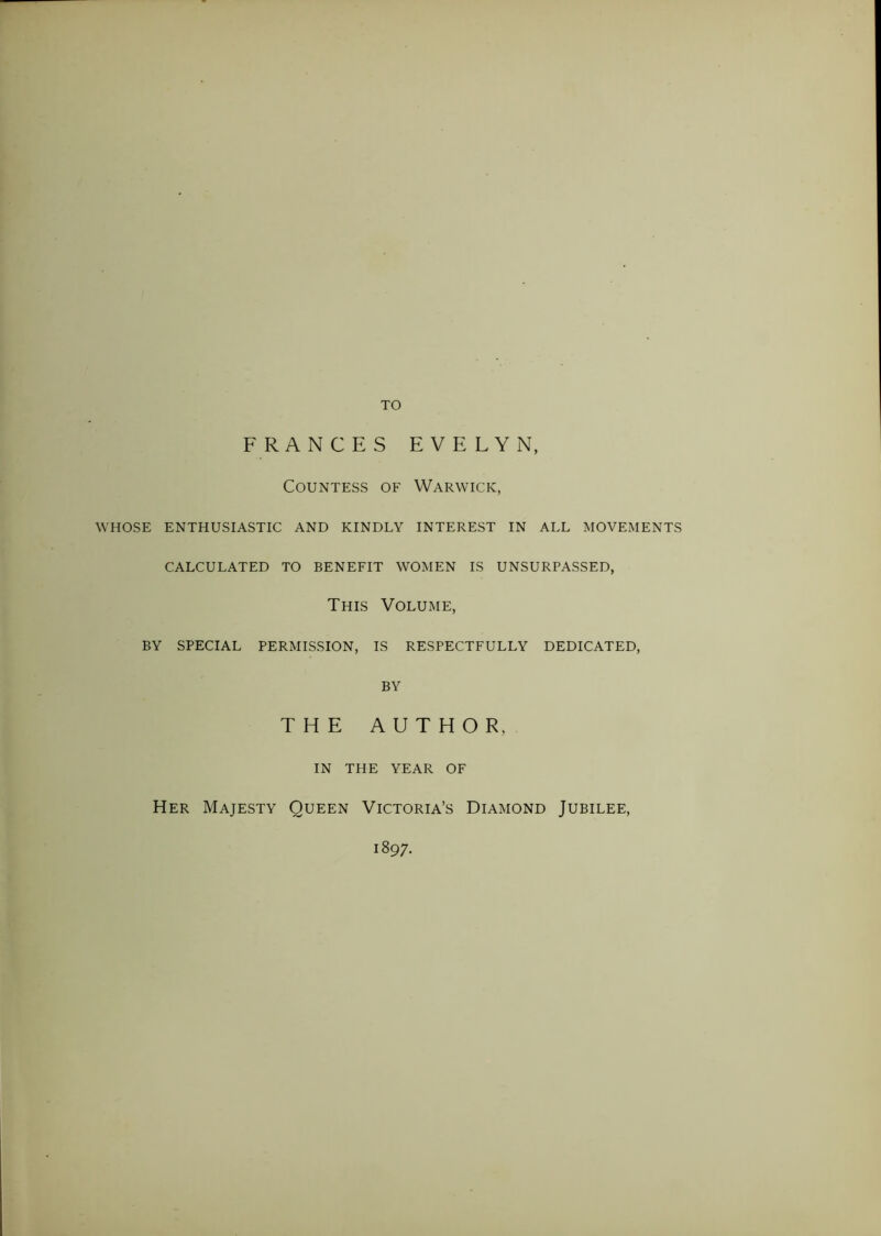 TO FRANCES EVELYN, Countess of Warwick, WHOSE ENTHUSIASTIC AND KINDLY INTEREST IN ALL MOVEMENTS CALCULATED TO BENEFIT WOMEN IS UNSURPASSED, This Volume, BY SPECIAL PERMISSION, IS RESPECTFULLY DEDICATED, BY THE AUTHOR. IN THE YEAR OF Her Majesty Queen Victoria’s Diamond Jubilee, 1897.