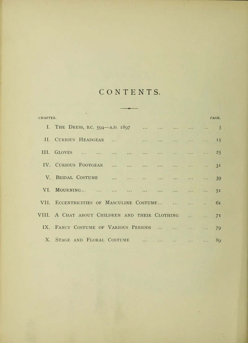 CONTENTS. CHAPTER. PAGE. I. The Dress, b.c. 594—a.d. 1897 3 II. Curious Headgear ... ... 15 III. Gloves ... 25 IV. Curious Footgear ... 31 V. Bridal Costume ••• 39 VI. Mourning ... 51 VII. Eccentricities of Masculine Costume 61 VIII. A Chat about Children and their Clothing 71 IX. Fancy Costume of Various Periods ... 79 X. Stage and Floral Costume ... 89