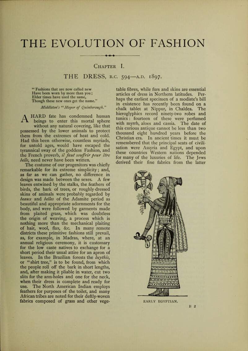 THE EVOLUTION OF FASHION +*+«+ Chapter I. THE DRESS, b.c. 594—a.d. 1897. “ Fashions that are now called new Have been worn by more than you ; Elder times have used the same, Though these new ones get the name.” Middleton's ‘ ‘Mayor of Quinborougk. A HARD fate has condemned human beings to enter this mortal sphere without any natural covering, like that possessed by the lower animals to protect them from the extremes of heat and cold. Had this been otherwise, countless myriads, for untold ages, would have escaped the tyrannical sway of the goddess Fashion, and the French proverb, il faut souffrir pour etre belle, need never have been written. The costume of our progenitors was chiefly remarkable for its extreme simplicity; and, as far as we can gather, no difference in design was made between the sexes. A few leaves entwined by the stalks, the feathers of birds, the bark of trees, or roughly dressed skins of animals were probably regarded by beaux and belles of the Adamite period as beautiful and appropriate adornments for the body, and were followed by garments made from plaited grass, which was doubtless the origin of weaving, a process which is nothing more than the mechanical plaiting of hair, wool, flax, &c. In many remote districts these primitive fashions still prevail, as, for example, in Madras, where, at an annual religious ceremony, it is customary for the low caste natives to exchange for a short period their usual attire for an apron of leaves. In the Brazilian forests the lecythis, or “shirt tree,” is to be found, from which the people roll off the bark in short lengths, and, after making it pliable in water, cut two slits for the arm-holes and one for the neck, when their dress is complete and ready for use. The North American Indian employs feathers for purposes of the toilet, and many African tribes are noted for their deftly-woven fabrics composed of grass and other vege- table fibres, while furs and skins are essential articles of dress in Northern latitudes. Per- haps the earliest specimen of a modiste’s bill in existence has recently been found on a chalk tablet at Nippur, in Chaldea. The hieroglyphics record ninety-two robes and tunics: fourteen of these were perfumed with myrrh, aloes and cassia. The date of this curious antique cannot be less than two thousand eight hundred years before the Christian era. In ancient times it must be remembered that the principal seats of civili- sation were Assyria and Egypt, and upon these countries Western nations depended for many of the luxuries of life. The Jews derived their fine fabrics from the latter EARLY EGYPTIAN. Ii 2