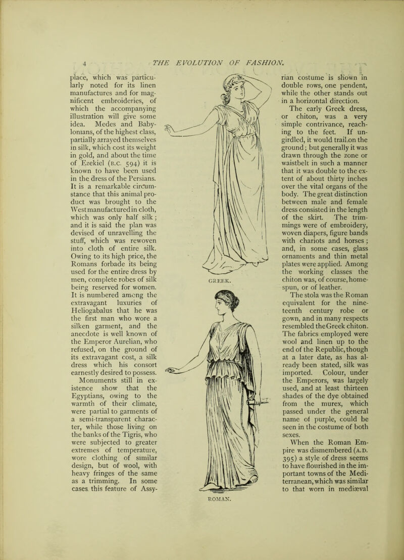 place, which was particu- larly noted for its linen manufactures and for mag- nificent embroideries, of which the accompanying illustration will give some idea. Medes and Baby- lonians, of the highest class, partially arrayed themselves in silk, which cost its weight in gold, and about the time of Ezekiel (b.c. 594) it is known to have been used in the dress of the Persians. It is a remarkable circum- stance that this animal pro- duct was brought to the West manufactured in cloth, which was only half silk ; and it is said the plan was devised of unravelling the stuff, which was rewoven into cloth of entire silk. Owing to its high price, the Romans forbade its being used for the entire dress by men, complete robes of silk being reserved for women. It is numbered among the extravagant luxuries of Heliogabalus that he was the first man who wore a silken garment, and the anecdote is well known of the Emperor Aurelian, who refused, on the ground of its extravagant cost, a silk dress which his consort earnestly desired to possess. Monuments still in ex- istence show that the Egyptians, owing to the warmth of their climate, were partial to garments of a semi-transparent charac- ter, while those living on the banks of the Tigris, who were subjected to greater extremes of temperature, wore clothing of similar design, but of wool, with heavy fringes of the same as a trimming. In some cases this feature of Assy- rian costume is shown in double rows, one pendent, while the other stands out in a horizontal direction. The early Greek dress, or chiton, was a very simple contrivance, reach- ing to the feet. If un- girdled, it would trail,on the ground; but generally it was drawn through the zone or waistbelt in such a manner that it was double to the ex- tent of about thirty inches over the vital organs of the body. The great distinction between male and female dress consisted in the length of the skirt. The trim- mings were of embroidery, woven diapers, figure bands with chariots and horses ; and, in some cases, glass ornaments and thin metal plates were applied. Among the working classes the chiton was, of course, home- spun, or of leather. The stola was the Roman equivalent for the nine- teenth century robe or gown, and in many respects resembled the Greek chiton. The fabrics employed were wool and linen up to the end of the Republic, though at a later date, as has al- ready been stated, silk was imported. Colour, under the Emperors, was largely used, and at least thirteen shades of the dye obtained from the murex, which passed under the general name of purple, could be seen in the costume of both sexes. When the Roman Em- pire was dismembered (a.d. 395) a style of dress seems to have flourished in the im- portant towns of the Medi- terranean, which was similar to that worn in mediaeval ROMAN.