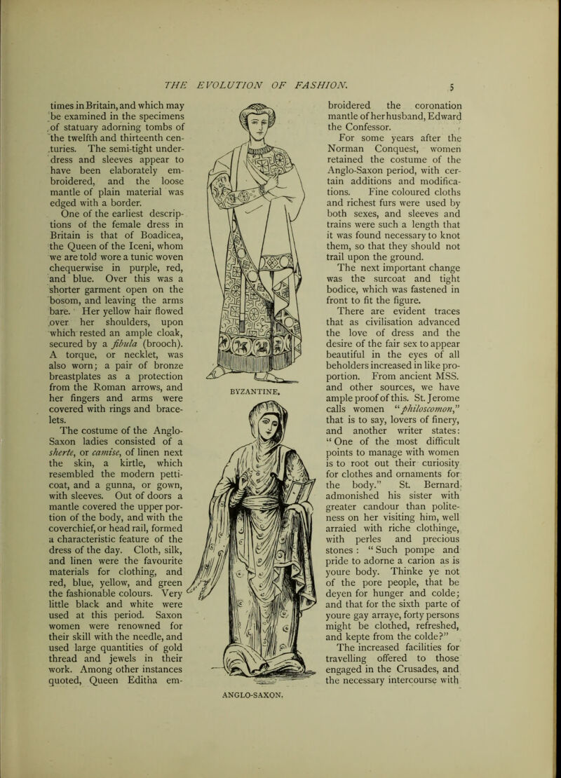 times in Britain, and which may be examined in the specimens , of statuary adorning tombs of the twelfth and thirteenth cen- .turies. The semi-tight under- dress and sleeves appear to have been elaborately em- broidered, and the loose mantle of plain material was edged with a border. One of the earliest descrip- tions of the female dress in Britain is that of Boadicea, the Queen of the Iceni, whom we are told wore a tunic woven chequerwise in purple, red, and blue. Over this was a shorter garment open on the bosom, and leaving the arms bare. Her yellow hair flowed .over her shoulders, upon which rested an ample cloak, secured by a fibula (brooch). A torque, or necklet, was also worn; a pair of bronze breastplates as a protection from the Roman arrows, and her fingers and arms were covered with rings and brace- lets. The costume of the Anglo- Saxon ladies consisted of a sherte, or camlse, of linen next the skin, a kirtle, which resembled the modern petti- coat, and a gunna, or gown, with sleeves. Out of doors a mantle covered the upper por- tion of the body, and with the coverchief, or head rail, formed a characteristic feature of the dress of the day. Cloth, silk, and linen were the favourite materials for clothing, and red, blue, yellow, and green the fashionable colours. Very little black and white were used at this period. Saxon women were renowned for their skill with the needle, and used large quantities of gold thread and jewels in their work. Among other instances quoted, Queen Edit’na em- broidered the coronation mantle of herhusband, Edward the Confessor. For some years after the Norman Conquest, women retained the costume of the Anglo-Saxon period, with cer- tain additions and modifica- tions. Fine coloured cloths and richest furs were used by both sexes, and sleeves and trains were such a length that it was found necessary to knot them, so that they should not trail upon the ground. The next important change was the surcoat and tight bodice, which was fastened in front to fit the figure. There are evident traces that as civilisation advanced the love of dress and the desire of the fair sex to appear beautiful in the eyes of all beholders increased in like pro- portion. From ancient MSS. and other sources, we have ample proof of this. St. Jerome calls women “fihiloscomon,” that is to say, lovers of finery, and another writer states: “ One of the most difficult points to manage with women is to root out their curiosity for clothes and ornaments for the body.’’ St. Bernard admonished his sister with greater candour than polite- ness on her visiting him, well arraied with riche clothinge, with perles and precious stones : “ Such pompe and pride to adorne a carion as is youre body. Thinke ye not of the pore people, that be deyen for hunger and colde; and that for the sixth parte of youre gay arraye, forty persons might be clothed, refreshed, and kepte from the colde?” The increased facilities for travelling offered to those engaged in the Crusades, and the necessary intercourse with ANGLO-SAXON.