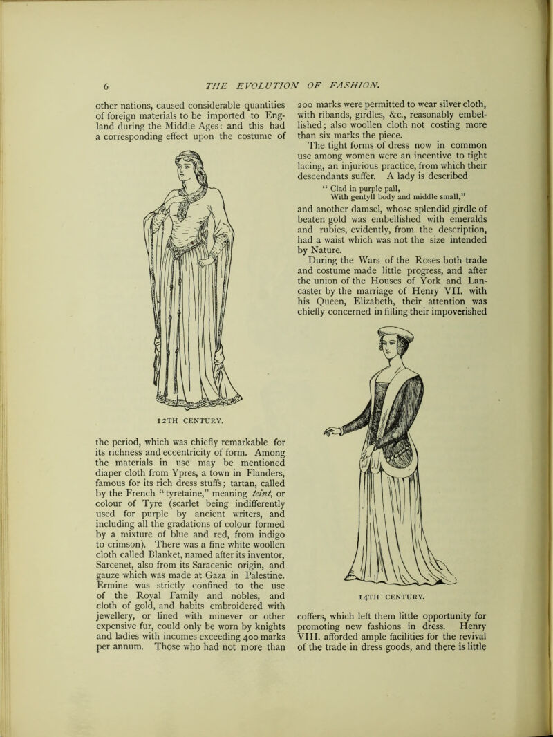 other nations, caused considerable quantities of foreign materials to be imported to Eng- land during the Middle Ages: and this had a corresponding effect upon the costume of I 2TH CENTURY. the period, which was chiefly remarkable for its richness and eccentricity of form. Among the materials in use may be mentioned diaper cloth from Ypres, a town in Flanders, famous for its rich dress stuffs; tartan, called by the French “tyretaine,” meaning teint, or colour of Tyre (scarlet being indifferently used for purple by ancient writers, and including all the gradations of colour formed by a mixture of blue and red, from indigo to crimson). There was a fine white woollen cloth called Blanket, named after its inventor, Sarcenet, also from its Saracenic origin, and gauze which was made at Gaza in Palestine. Ermine was strictly confined to the use of the Royal Family and nobles, and cloth of gold, and habits embroidered with jewellery, or lined with minever or other expensive fur, could only be worn by knights and ladies with incomes exceeding 400 marks per annum. Those who had not more than 200 marks were permitted to wear silver cloth, with ribands, girdles, &c., reasonably embel- lished; also woollen cloth not costing more than six marks the piece. The tight forms of dress now in common use among women were an incentive to tight lacing, an injurious practice, from which their descendants suffer. A lady is described “ Clad in purple pall, With gentyll body and middle small,” and another damsel, whose splendid girdle of beaten gold was embellished with emeralds and rubies, evidently, from the description, had a waist which was not the size intended by Nature. During the Wars of the Roses both trade and costume made little progress, and after the union of the Houses of York and Lan- caster by the marriage of Henry VII. with his Queen, Elizabeth, their attention was chiefly concerned in filling their impoverished coffers, which left them little opportunity for promoting new fashions in dress. Henry VIII. afforded ample facilities for the revival of the trade in dress goods, and there is little