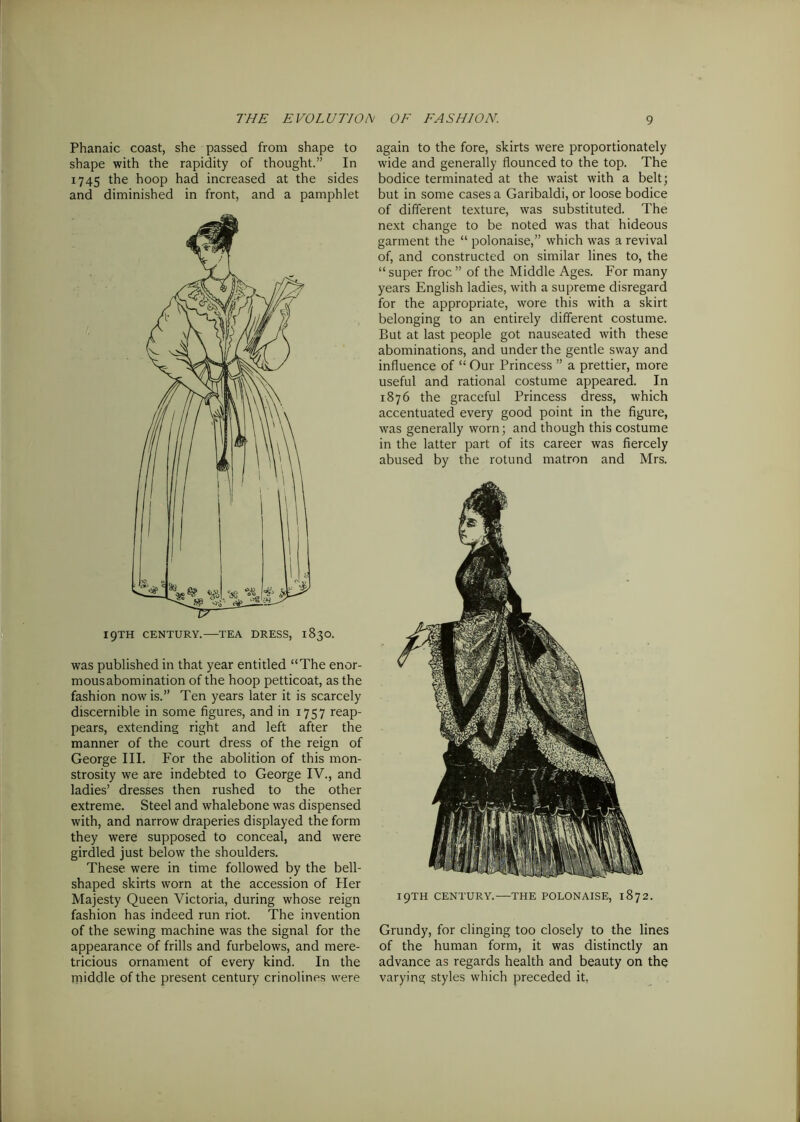 Phanaic coast, she passed from shape to shape with the rapidity of thought.” In 1745 the hoop had increased at the sides and diminished in front, and a pamphlet was published in that year entitled “The enor- mousabomination of the hoop petticoat, as the fashion now is.” Ten years later it is scarcely discernible in some figures, and in 1757 reap- pears, extending right and left after the manner of the court dress of the reign of George III. For the abolition of this mon- strosity we are indebted to George IV., and ladies’ dresses then rushed to the other extreme. Steel and whalebone was dispensed with, and narrow draperies displayed the form they were supposed to conceal, and were girdled just below the shoulders. These were in time followed by the bell- shaped skirts worn at the accession of Her Majesty Queen Victoria, during whose reign fashion has indeed run riot. The invention of the sewing machine was the signal for the appearance of frills and furbelows, and mere- tricious ornament of every kind. In the middle of the present century crinolines were again to the fore, skirts were proportionately wide and generally flounced to the top. The bodice terminated at the waist with a belt; but in some cases a Garibaldi, or loose bodice of different texture, was substituted. The next change to be noted was that hideous garment the “ polonaise,” which was a revival of, and constructed on similar lines to, the “super froc” of the Middle Ages. For many years English ladies, with a supreme disregard for the appropriate, wore this with a skirt belonging to an entirely different costume. But at last people got nauseated with these abominations, and under the gentle sway and influence of “ Our Princess ” a prettier, more useful and rational costume appeared. In 1876 the graceful Princess dress, which accentuated every good point in the figure, was generally worn; and though this costume in the latter part of its career was fiercely abused by the rotund matron and Mrs. I9TH CENTURY.—THE POLONAISE, 1872. Grundy, for clinging too closely to the lines of the human form, it was distinctly an advance as regards health and beauty on the varying styles which preceded it,