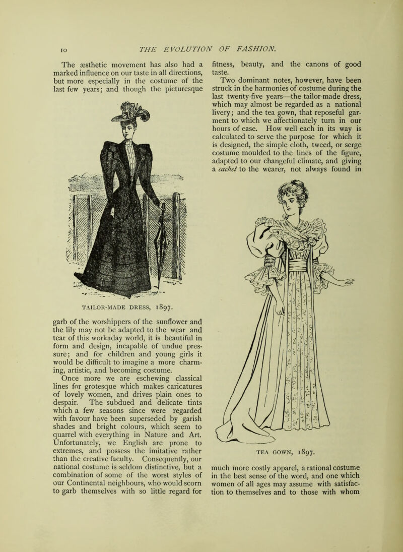 The aesthetic movement has also had a marked influence on our taste in all directions, but more especially in the costume of the last few years; and though the picturesque TAILOR-MADE DRESS, 1897. garb of the worshippers of the sunflower and the lily may not be adapted to the wear and tear of this workaday world, it is beautiful in form and design, incapable of undue pres- sure: and for children and young girls it would be difficult to imagine a more charm- ing, artistic, and becoming costume. Once more we are eschewing classical lines for grotesque which makes caricatures of lovely women, and drives plain ones to despair. The subdued and delicate tints which a few seasons since were regarded with favour have been superseded by garish shades and bright colours, which seem to quarrel with everything in Nature and Art. Unfortunately, we English are prone to extremes, and possess the imitative rather than the creative faculty. Consequently, our national costume is seldom distinctive, but a combination of some of the worst styles of our Continental neighbours, who would scorn to garb themselves with so little regard for fitness, beauty, and the canons of good taste. Two dominant notes, however, have been struck in the harmonies of costume during the last twenty-five years—the tailor-made dress, which may almost be regarded as a national livery; and the tea gown, that reposeful gar- ment to which we affectionately turn in our hours of ease. How well each in its way is calculated to seive the purpose for which it is designed, the simple cloth, tweed, or serge costume moulded to the lines of the figure, adapted to our changeful climate, and giving a cachet to the wearer, not always found in much more costly apparel, a rational costume in the best sense of the word, and one which women of all ages may assume with satisfac- tion to themselves and to those with whom