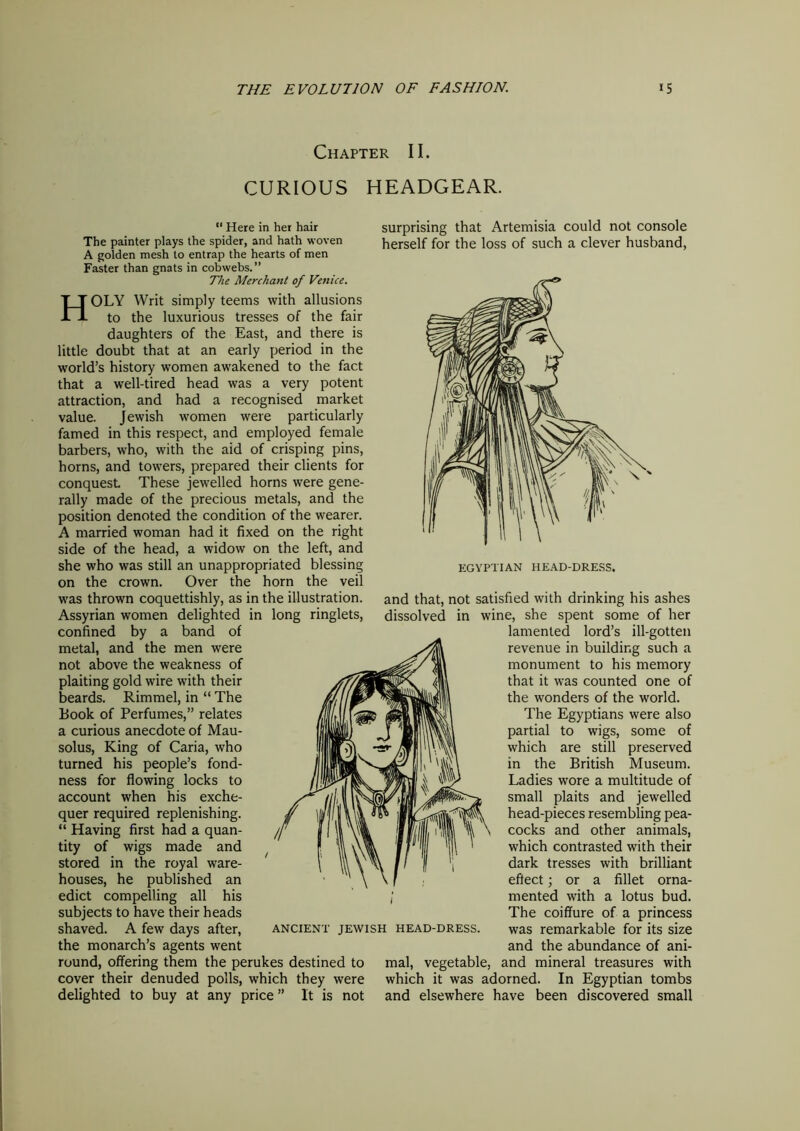 Chapter II. CURIOUS HEADGEAR. “ Here in her hair The painter plays the spider, and hath woven A golden mesh to entrap the hearts of men Faster than gnats in cobwebs.” The Merchant of Venice. HOLY Writ simply teems with allusions to the luxurious tresses of the fair daughters of the East, and there is little doubt that at an early period in the world’s history women awakened to the fact that a well-tired head was a very potent attraction, and had a recognised market value. Jewish women were particularly famed in this respect, and employed female barbers, who, with the aid of crisping pins, horns, and towers, prepared their clients for conquest These jewelled horns were gene- rally made of the precious metals, and the position denoted the condition of the wearer. A married woman had it fixed on the right side of the head, a widow on the left, and she who was still an unappropriated blessing on the crown. Over the horn the veil was thrown coquettishly, as in the illustration. Assyrian women delighted in long ringlets, confined by a band of metal, and the men were not above the weakness of plaiting gold wire with their beards. Rimmel, in “ The Book of Perfumes,” relates a curious anecdote of Mau- solus, King of Caria, who turned his people’s fond- ness for flowing locks to account when his exche- quer required replenishing. “ Having first had a quan- tity of wigs made and stored in the royal ware- houses, he published an edict compelling all his subjects to have their heads shaved. A few days after, the monarch’s agents went round, offering them the perukes destined to cover their denuded polls, which they were delighted to buy at any price ” It is not surprising that Artemisia could not console herself for the loss of such a clever husband, and that, not satisfied with drinking his ashes dissolved in wine, she spent some of her lamented lord’s ill-gotten revenue in building such a monument to his memory that it was counted one of the wonders of the world. The Egyptians were also partial to wigs, some of which are still preserved in the British Museum. Ladies wore a multitude of small plaits and jewelled head-pieces resembling pea- cocks and other animals, which contrasted with their dark tresses with brilliant effect; or a fillet orna- mented with a lotus bud. The coiffure of a princess was remarkable for its size and the abundance of ani- mal, vegetable, and mineral treasures with which it was adorned. In Egyptian tombs and elsewhere have been discovered small ANCIENT JEWISH HEAD-DRESS.