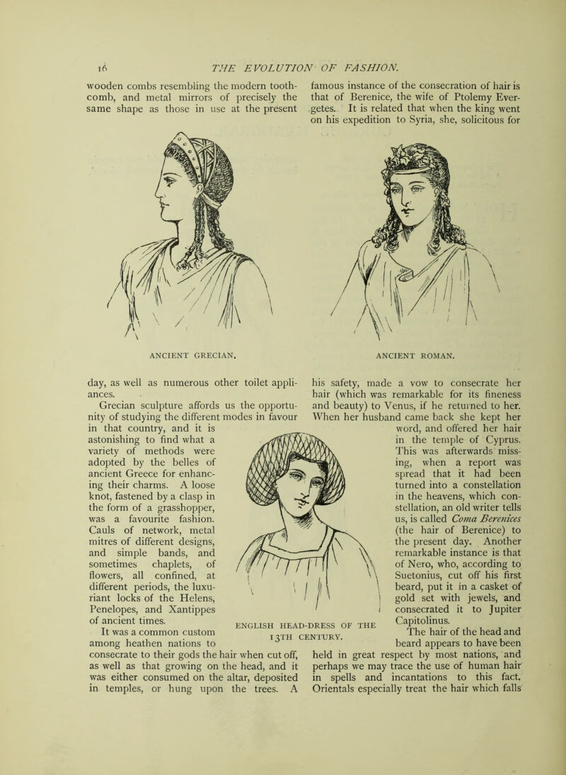 wooden combs resembling the modern tooth- comb, and metal mirrors of precisely the same shape as those in use at the present famous instance of the consecration of hair is that of Berenice, the wife of Ptolemy Ever- getes. It is related that when the king went on his expedition to Syria, she, solicitous for ANCIENT GRECIAN. ANCIENT ROMAN. day, as well as numerous other toilet appli- ances. Grecian sculpture affords us the opportu- nity of studying the different modes in favour in that country, and it is astonishing to find what a variety of methods were adopted by the belles of ancient Greece for enhanc- ing their charms. A loose knot, fastened by a clasp in the form of a grasshopper, was a favourite fashion. Cauls of network, metal mitres of different designs, and simple bands, and sometimes chaplets, of flowers, all confined, at different periods, the luxu- riant locks of the Helens, Penelopes, and Xantippes of ancient times. It was a common custom among heathen nations to consecrate to their gods the hair when cut off, as well as that growing on the head, and it was either consumed on the altar, deposited in temples, or hung upon the trees. A his safety, made a vow to consecrate her hair (which was remarkable for its fineness and beauty) to Venus, if he returned to her. When her husband came back she kept her word, and offered her hair in the temple of Cyprus. This was afterwards miss- ing, when a report was spread that it had been turned into a constellation in the heavens, which con- stellation, an old writer tells us, is called Coma Berenices (the hair of Berenice) to the present day. Another remarkable instance is that of Nero, who, according to Suetonius, cut off his first beard, put it in a casket of gold set with jewels, and consecrated it to Jupiter Capitolinus. The hair of the head and beard appears to have been held in great respect by most nations, and perhaps we may trace the use of human hair in spells and incantations to this fact. Orientals especially treat the hair which falls ENGLISH HEAD-DRESS OF THE 13TH CENTURY.