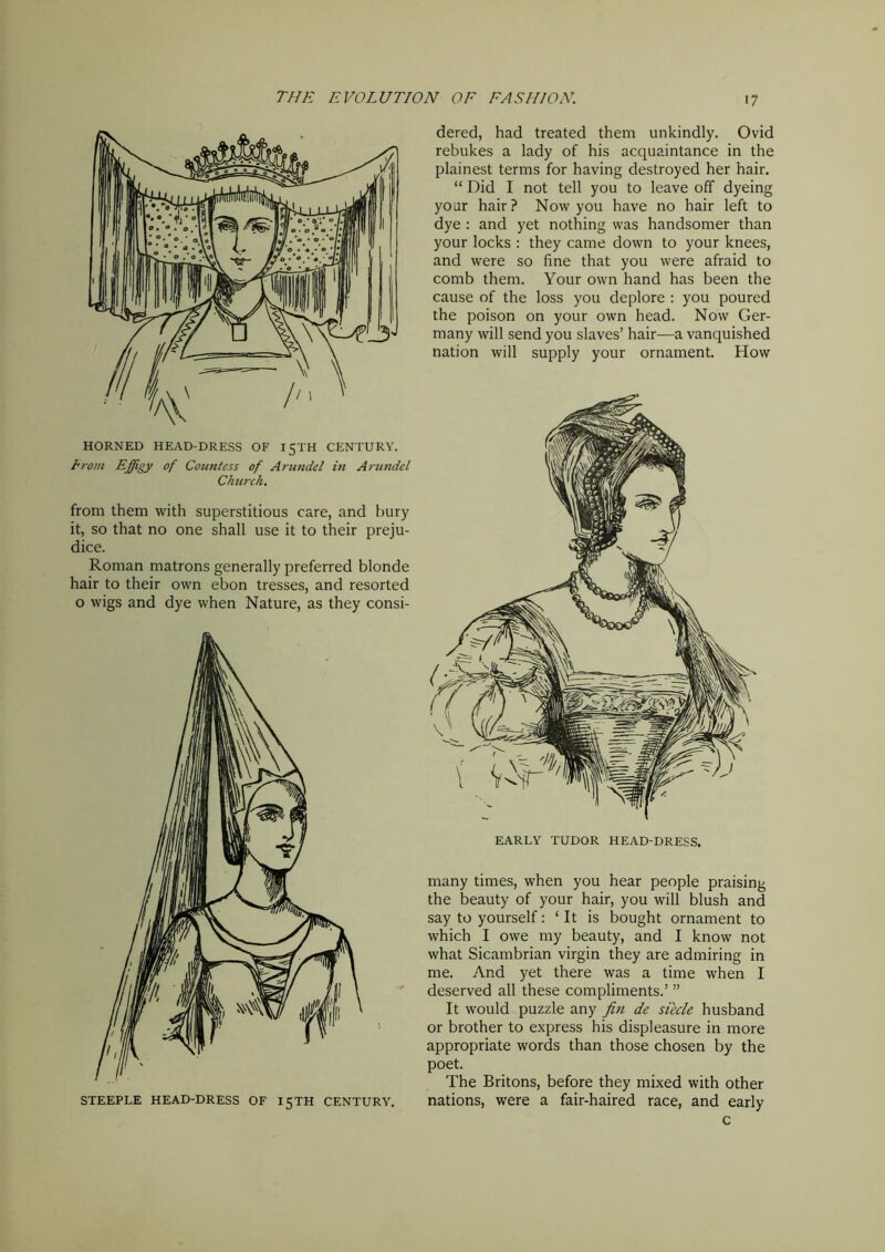 HORNED HEAD-DRESS OF 15TH CENTURY. Irani Effigy of Countess of Arundel in Arundel Church. from them with superstitious care, and bury it, so that no one shall use it to their preju- dice. Roman matrons generally preferred blonde hair to their own ebon tresses, and resorted o wigs and dye when Nature, as they consi- STEEPLE HEAD-DRESS OF 15TH CENTURY. dered, had treated them unkindly. Ovid rebukes a lady of his acquaintance in the plainest terms for having destroyed her hair. “ Did I not tell you to leave off dyeing your hair? Now you have no hair left to dye : and yet nothing was handsomer than your locks : they came down to your knees, and were so fine that you were afraid to comb them. Your own hand has been the cause of the loss you deplore : you poured the poison on your own head. Now Ger- many will send you slaves’ hair—a vanquished nation will supply your ornament. How many times, when you hear people praising the beauty of your hair, you will blush and say to yourself: ‘It is bought ornament to which I owe my beauty, and I know not what Sicambrian virgin they are admiring in me. And yet there was a time when I deserved all these compliments.’ ” It would puzzle any fin de siecle husband or brother to express his displeasure in more appropriate words than those chosen by the poet. The Britons, before they mixed with other nations, were a fair-haired race, and early c