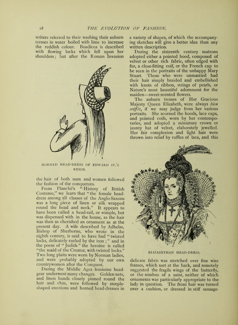 writers referred to their washing their auburn tresses in water boiled with lime to increase the reddish colour. Boadicea is described with flowing locks which fell upon her shoulders; but after the Roman Invasion HORNED HEAD-DRESS OF EDWARD IV.’s REIGN. the hair of both men and women followed the fashion of the conquerors. From Planches “ History of British Costume,” we learn that “ the female head- dress among all classes of the Anglo-Saxons was a long piece of linen or silk wrapped round the head and neck.” It appears to have been called a head-rail, or wimple, but was dispensed with in the house, as the hair was then as cherished an ornament as at the present day. A wife described by Adhelm, Bishop of Sherborne, who wrote in the eighth century, is said to have had “ twisted locks, delicately curled by the iron ; ” and in the poem of “Judith” the heroine is called “the maid of the Creator, with twisted locks.” Two long plaits were worn by Norman ladies, and were probably adopted by our own countrywomen after the Conquest. During the Middle Ages feminine head- gear underwent many changes. Golden nets, and linen bands closely pinned round the hair and chin, were followed by steeple- shaped erections and horned head-dresses in a variety of shapes, of which the accompany- ing sketches will give a better idea than any written description. During the sixteenth century matrons adopted either a pointed hood, composed of velvet or other rich fabric, often edged with fur, a close-fitting coif, or the French cap to be seen in the portraits of the unhappy Mary Stuart. Those who were unmarried had their hair simply braided and embellished with knots of ribbon, strings of pearls, or Nature’s most beautiful adornment for the maiden—sweet-scented flowers. The auburn tresses of Her Gracious Majesty Queen Elizabeth, were always bien coiffee, if we may judge from her various portraits. She scorned the hoods, lace caps, and pointed coifs, worn by her contempo- raries, and adopted a miniature crown or jaunty hat of velvet, elaborately jewelled. Her fair complexion and light hair were thrown into relief by ruffles of lace, and this ELIZABETHAN HEAD-DRESS. delicate fabric was stretched over fine wire frames, which met at the back, and remotely suggested the fragile wings of the butterfly, or the nimbus of a saint, neither of which ornaments was particularly appropriate to the lady in question. The front hair was turned over a cushion, or dressed in stiff sausage-