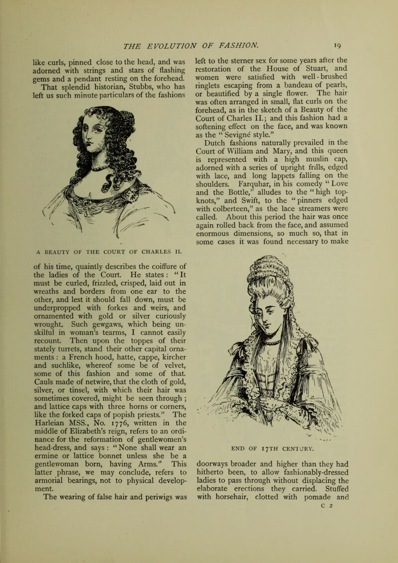 like curls, pinned close to the head, and was adorned with strings and stars of flashing gems and a pendant resting on the forehead. That splendid historian, Stubbs, who has left us such minute particulars of the fashions A BEAUTY OF THE COURT OF CHARLES II. of his time, quaintly describes the coiffure of the ladies of the Court. He states : “ It must be curled, frizzled, crisped, laid out in wreaths and borders from one ear to the other, and lest it should fall down, must be underpropped with forkes and weirs, and ornamented with gold or silver curiously wrought. Such gewgaws, which being un- skilful in woman’s tearms, I cannot easily recount. Then upon the toppes of their stately turrets, stand their other capital orna- ments : a French hood, hatte, cappe, kircher and suchlike, whereof some be of velvet, some of this fashion and some of that. Cauls made of netwire, that the cloth of gold, silver, or tinsel, with which their hair was sometimes covered, might be seen through ; and lattice caps with three horns or corners, like the forked caps of popish priests.” The Harleian MSS., No. 1776, written in the middle of Elizabeth’s reign, refers to an ordi- nance for the reformation of gentlewomen’s head-dress, and says : “ None shall wear an ermine or lattice bonnet unless she be a gentlewoman born, having Arms.” This latter phrase, we may conclude, refers to armorial bearings, not to physical develop- ment. The wearing of false hair and periwigs was left to the sterner sex for some years after the restoration of the House of Stuart, and women were satisfied with well - brushed ringlets escaping from a bandeau of pearls, or beautified by a single flower. The hair was often arranged in small, flat curls on the forehead, as in the sketch of a Beauty of the Court of Charles II; and this fashion had a softening effect on the face, and was known as the “ Sevigne style.” Dutch fashions naturally prevailed in the Court of William and Mary, and this queen is represented with a high muslin cap, adorned with a series of upright frills, edged with lace, and long lappets falling on the shoulders. Farquhar, in his comedy “ Love and the Bottle,” alludes to the “ high top- knots,” and Swift, to the “ pinners edged with colberteen,” as the lace streamers were called. About this period the hair was once again rolled back from the face, and assumed enormous dimensions, so much so, that in some cases it was found necessary to make doorways broader and higher than they had hitherto been, to allow fashionably-dressed ladies to pass through without displacing the elaborate erections they carried. Stuffed with horsehair, clotted with pomade and c 2