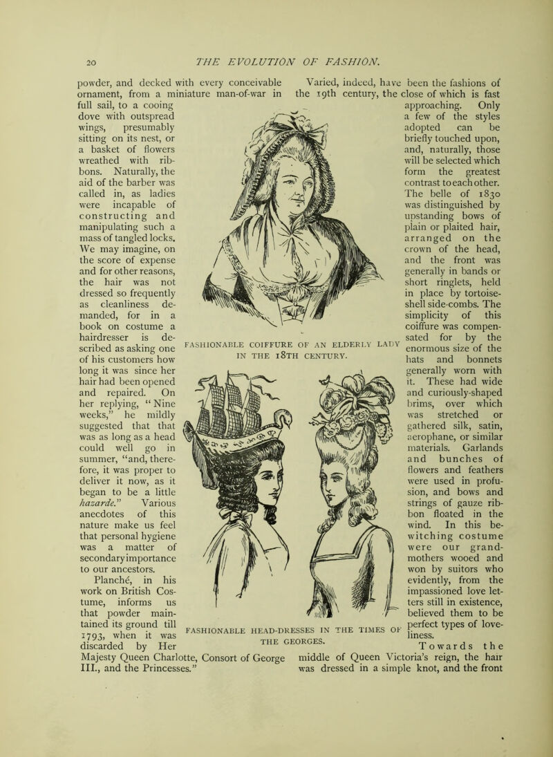 powder, and decked with every conceivable ornament, from a miniature man-of-war in full sail, to a cooing dove with outspread wings, presumably sitting on its nest, or a basket of flowers wreathed with rib- bons. Naturally, the aid of the barber was called in, as ladies were incapable of constructing and manipulating such a mass of tangled locks. We may imagine, on the score of expense and for other reasons, the hair was not dressed so frequently as cleanliness de- manded, for in a book on costume a hairdresser is de- scribed as asking one of his customers how long it was since her hair had been opened and repaired. On her replying, “ Nine weeks,” he mildly suggested that that was as long as a head could well go in summer, “and, there- fore, it was proper to deliver it now, as it began to be a little hazardeVarious anecdotes of this nature make us feel that personal hygiene was a matter of secondary importance to our ancestors. Planche, in his work on British Cos- tume, informs us that powder main- tained its ground till J 793> when it was discarded by Her Majesty Queen Charlotte, Consort of George III., and the Princesses.” FASHIONABLE COIFFURE OF AN ELDERLY LADY IN THE l8TH CENTURY. FASHIONABLE HEAD-DRESSES IN THE GEORGES. Varied, indeed, have been the fashions of the 19th century, the close of which is fast approaching. Only a few of the styles adopted can be briefly touched upon, and, naturally, those will be selected which form the greatest contrast to each other. The belle of 1830 was distinguished by upstanding bows of plain or plaited hair, arranged on the crown of the head, and the front was generally in bands or short ringlets, held in place by tortoise- shell side-combs. The simplicity of this coiffure was compen- sated for by the enormous size of the hats and bonnets generally worn with it. These had wide and curiously-shaped brims, over which was stretched or gathered silk, satin, aerophane, or similar materials. Garlands and bunches of flowers and feathers were used in profu- sion, and bows and strings of gauze rib- bon floated in the wind. In this be- witching costume were our grand- mothers wooed and won by suitors who evidently, from the impassioned love let- ters still in existence, believed them to be perfect types of love- liness. Towards the middle of Queen Victoria’s reign, the hair was dressed in a simple knot, and the front THE TIMES OF