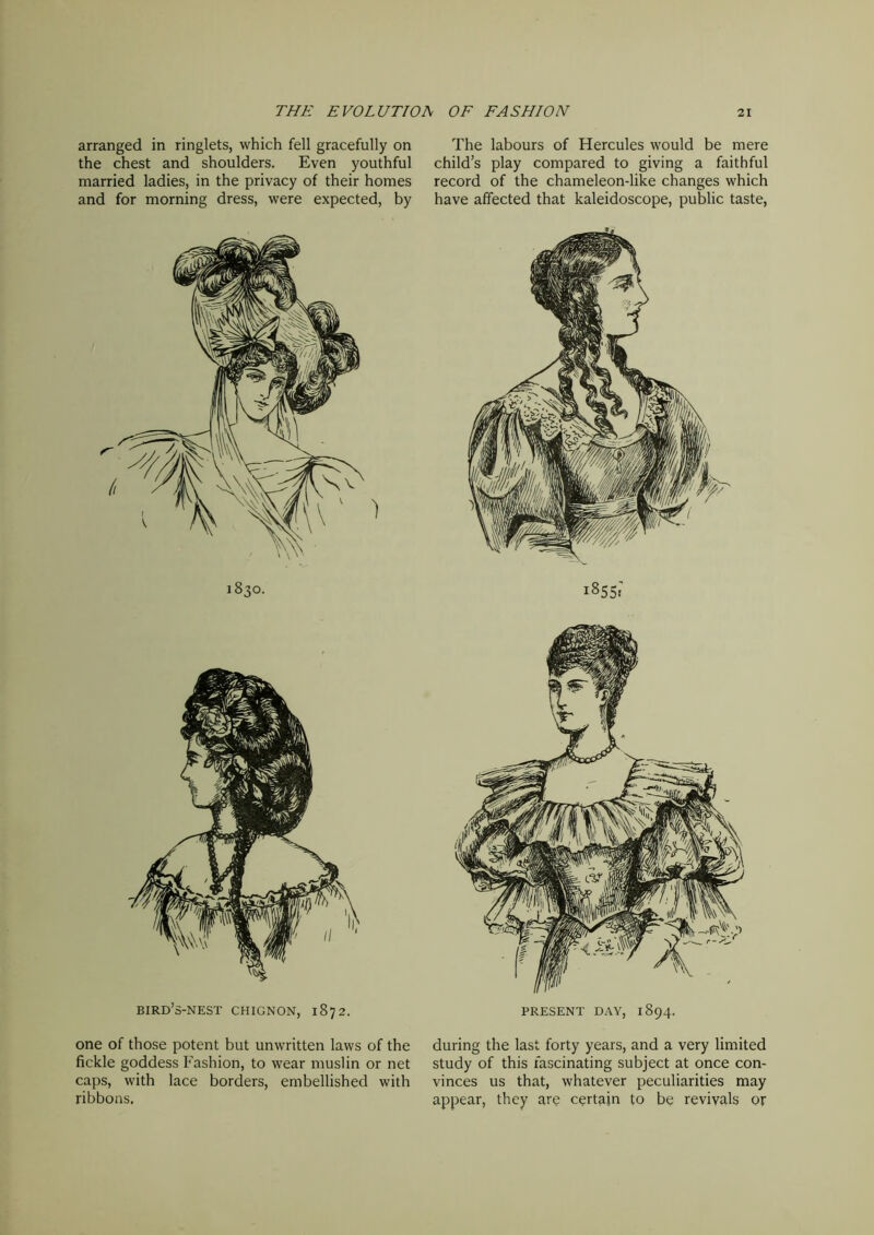 arranged in ringlets, which fell gracefully on the chest and shoulders. Even youthful married ladies, in the privacy of their homes and for morning dress, were expected, by 1830. bird’s-nest chignon, 1872. one of those potent but unwritten laws of the fickle goddess Fashion, to wear muslin or net caps, with lace borders, embellished with ribbons. The labours of Hercules would be mere child’s play compared to giving a faithful record of the chameleon-like changes which have affected that kaleidoscope, public taste, 1855: PRESENT DAY, 1894. during the last forty years, and a very limited study of this fascinating subject at once con- vinces us that, whatever peculiarities may appear, they are certain to be revivals or