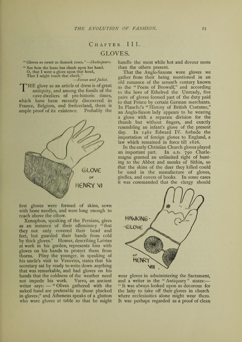 Chapter III. GLOVES. “ Gloves as sweet as damask roses.”—Shakespeare. “ See how she leans her cheek upon her hand. O, that I were a glove upon that hand, That I might touch that cheek.” —Romeo and Juliet. THE glove as an article of dress is of great antiquity, and among the fossils of the cave-dwellers of pre-historic times, which have been recently discovered in France, Belgium, and Switzerland, there is ample proof of its existence. Probably the first gloves were formed of skins, sewn with bone needles, and were long enough to reach above the elbow. Xenophon, speaking of the Persians, gives as an instance of their effeminacy “ that they not only covered their head and feet, but guarded their hands from cold by thick gloves.” Homer, describing Laertes at work in his garden, represents him with gloves on his hands to protect them from thorns. Pliny the younger, in speaking of his uncle’s visit to Vesuvius, states that his secretary sat by ready to write down anything that was remarkable, and had gloves on his hands that the coldness of the weather need not impede his work. Varro, an ancient writer says: — “ Olives gathered with the naked hand are preferable to those plucked in gloves;” and Atheneus speaks of a glutton who wore gloves at table so that he might handle the meat while hot and devour more than the others present. That the Anglo-Saxons wore gloves we gather from their being mentioned in an old romance of the seventh century known as the “ Poem of Beowulf,” and according to the laws of Ethelred the Unready, five pairs of gloves formed part of the duty paid to that Prince by certain German merchants. In Planche’s “ History of British Costume,” an Anglo-Saxon lady appears to be wearing a glove with a separate division for the thumb but without fingers, and exactly resembling an infant’s glove of the present day. In 1462 Edward IV. forbade the importation of foreign gloves to England, a law which remained in force till 1826. In the early Christian Church gloves played an important part. In a.d. 790 Charle- magne granted an unlimited right of hunt- ing to the Abbot and monks of Sithin, so that the skins of the deer they killed could be used in the manufacture of gloves, girdles, and covers of books. In some cases it was commanded that the clergy should wear gloves in administering the Sacrament, and a writer in the “Antiquary” states:— “It was always looked upon as decorous for the laity to take off their gloves in church where ecclesiastics alone might wear them. It was perhaps regarded as a proof of clean
