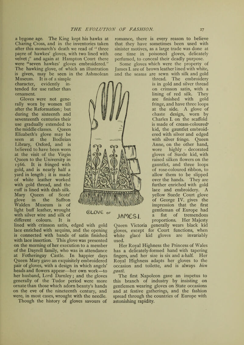 a bygone age. The King kept his hawks at Charing Cross, and in the inventories taken after this monarch’s death we read of “ three payre of hawkes’ gloves, with two lined with velvet and again at Hampton Court there were “seven hawkes’ gloves embroidered.” The hawking glove, of which an illustration is given, may be seen in the Ashmolean Museum. It is of a simple character, evidently in- tended for use rather than ornament. Gloves were not gene- rally worn by women till after the Reformation; but during the sixteenth and seventeenth centuries their use gradually extended to the middle classes. Queen Elizabeth’s glove may be seen at the Bodleian Library, Oxford, and is believed to have been worn at the visit of the Virgin Queen to the University in 1566. It is fringed with gold, and is nearly half a yard in length ; it is made of white leather worked with gold thread, and the cuff is lined with drab silk. Mary Queen of Scots’ glove in the Saffron Walden Museum is of light buff leather, wrought with silver wire and silk of different colours. It is lined with crimson satin, edged with gold lace enriched with sequins, and the opening is connected with bands of satin finished with lace insertion. This glove was presented on the morning of her execution to a member of the Dayrell family, who was in attendance at Fotheringay Castle. In happier days Queen Mary gave an exquisitely embroidered pair of gloves, with a design in which angels’ heads and flowers appear—her own work—to her husband, Lord Darnley; and the gloves generally of the Tudor period were more ornate than those which adorn beauty’s hands on the eve of the nineteenth century, and were, in most cases, wrought with the needle. Though the history of gloves savours of romance, there is every reason to believe that they have sometimes been used with sinister motives, as a large trade was done at one time in poisoned gloves, delicately perfumed, to conceal their deadly purpose. Some gloves which were the property of James I. are of brown leather lined with white, and the seams are sewn with silk and gold thread. The embroidery is in gold and silver thread on crimson satin, with a lining of red silk. They are finished with gold fringe, and have three loops at the side. A glove of chaste design, worn by Charles I. on the scaffold is made of cream-coloured’ kid, the gauntlet embroid- ered with silver and edged with silver fringe. Queen Anne, on the other hand, wore highly - decorated gloves of Suede kid, with raised silken flowers on the gauntlet, and three loops of rose-coloured ribbon, to allow them to be slipped over the hands. They are further enriched with gold lace and embroidery. A yellow Suede Court glove of George IV. gives the impression that the first gentleman of Europe had JAM6SJ. a fist of tremendous proportions. Her Majesty Queen Victoria generally wears black kid gloves, except for Court functions, when white glace kid gloves are invariably used. Her Royal Highness the Princess of Wales has a delicately-formed hand with tapering fingers, and her size is six and a-half. Her Royal Highness adapts her gloves to the occasion and toilette, and is always bien gante. The first Napoleon gave an impetus to this branch of industry by insisting on gentlemen wearing gloves on State occasions and at festive gatherings, and the fashion spread through the countries of Europe with astonishing rapidity.
