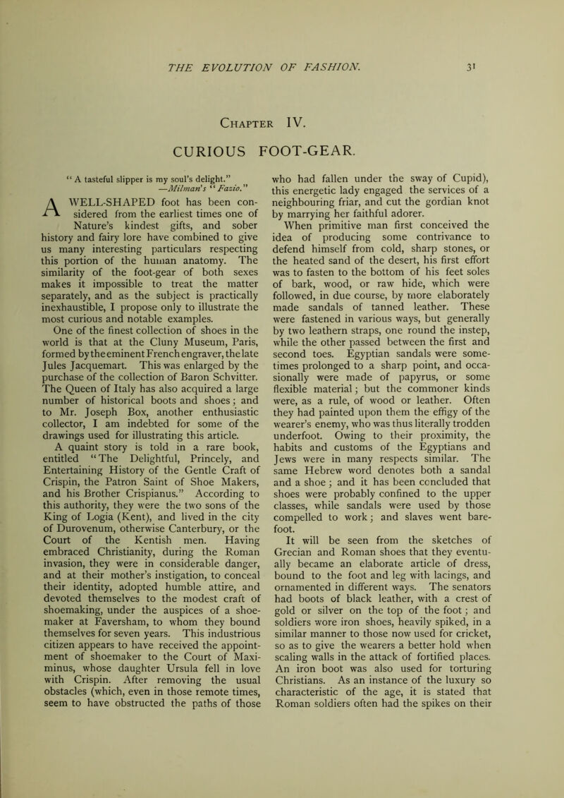 Chapter IV. CURIOUS FOOT-GEAR. “ A tasteful slipper is my soul’s delight.” —Milman's “ Fazio A WELL-SHAPED foot has been con- sidered from the earliest times one of Nature’s kindest gifts, and sober history and fairy lore have combined to give us many interesting particulars respecting this portion of the human anatomy. The similarity of the foot-gear of both sexes makes it impossible to treat the matter separately, and as the subject is practically inexhaustible, I propose only to illustrate the most curious and notable examples. One of the finest collection of shoes in the world is that at the Cluny Museum, Paris, formed by theeminent French engraver, the late Jules Jacquemart. This was enlarged by the purchase of the collection of Baron Schvitter. The Queen of Italy has also acquired a large number of historical boots and shoes; and to Mr. Joseph Box, another enthusiastic collector, I am indebted for some of the drawings used for illustrating this article. A quaint story is told in a rare book, entitled “The Delightful, Princely, and Entertaining History of the Gentle Craft of Crispin, the Patron Saint of Shoe Makers, and his Brother Crispianus.” According to this authority, they were the two sons of the King of Logia (Kent), and lived in the city of Durovenum, otherwise Canterbury, or the Court of the Kentish men. Having embraced Christianity, during the Roman invasion, they were in considerable danger, and at their mother’s instigation, to conceal their identity, adopted humble attire, and devoted themselves to the modest craft of shoemaking, under the auspices of a shoe- maker at Faversham, to whom they bound themselves for seven years. This industrious citizen appears to have received the appoint- ment of shoemaker to the Court of Maxi- minus, whose daughter Ursula fell in love with Crispin. After removing the usual obstacles (which, even in those remote times, seem to have obstructed the paths of those who had fallen under the sway of Cupid), this energetic lady engaged the services of a neighbouring friar, and cut the gordian knot by marrying her faithful adorer. When primitive man first conceived the idea of producing some contrivance to defend himself from cold, sharp stones, or the heated sand of the desert, his first effort was to fasten to the bottom of his feet soles of bark, wood, or raw hide, which were followed, in due course, by more elaborately made sandals of tanned leather. These were fastened in various ways, but generally by two leathern straps, one round the instep, while the other passed between the first and second toes. Egyptian sandals were some- times prolonged to a sharp point, and occa- sionally were made of papyrus, or some flexible material; but the commoner kinds were, as a rule, of wood or leather. Often they had painted upon them the effigy of the wearer’s enemy, who was thus literally trodden underfoot. Owing to their proximity, the habits and customs of the Egyptians and Jews were in many respects similar. The same Hebrew word denotes both a sandal and a shoe ; and it has been concluded that shoes were probably confined to the upper classes, while sandals were used by those compelled to work; and slaves went bare- foot. It will be seen from the sketches of Grecian and Roman shoes that they eventu- ally became an elaborate article of dress, bound to the foot and leg with lacings, and ornamented in different ways. The senators had boots of black leather, with a crest of gold or silver on the top of the foot; and soldiers wore iron shoes, heavily spiked, in a similar manner to those now used for cricket, so as to give the wearers a better hold when scaling walls in the attack of fortified places. An iron boot was also used for torturing Christians. As an instance of the luxury so characteristic of the age, it is stated that Roman soldiers often had the spikes on their