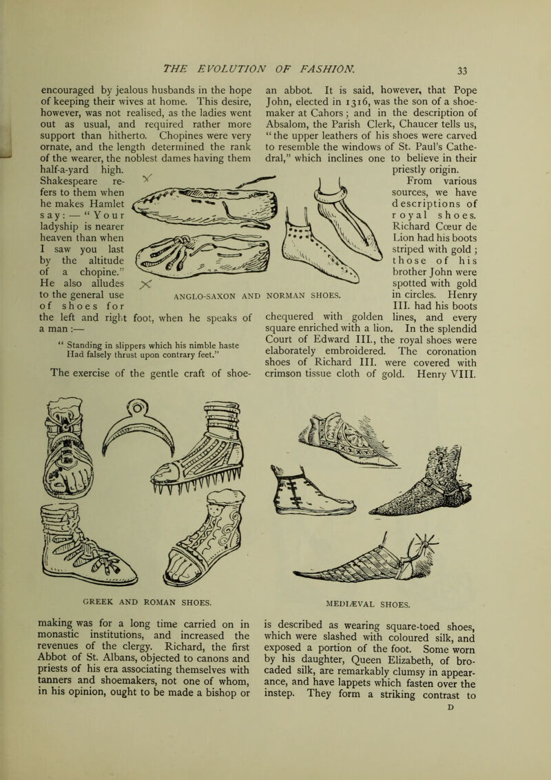 encouraged by jealous husbands in the hope of keeping their wives at home. This desire, however, was not realised, as the ladies went out as usual, and required rather more support than hitherto. Chopines were very ornate, and the length determined the rank of the wearer, the noblest dames having them half-a-yard high. Shakespeare re- fers to them when he makes Hamlet say: — “Your ladyship is nearer heaven than when I saw you last by the altitude of a chopine.” He also alludes to the general use of shoes for the left and right foot, when he speaks of a man :— “ Standing in slippers which his nimble haste Had falsely thrust upon contrary feet.” The exercise of the gentle craft of shoe- an abbot. It is said, however, that Pope John, elected in 1316, was the son of a shoe- maker at Cahors; and in the description of Absalom, the Parish Clerk, Chaucer tells us, “the upper leathers of his shoes were carved to resemble the windows of St. Paul’s Cathe- dral,” which inclines one to believe in their priestly origin. From various sources, we have descriptions of royal shoes. Richard Coeur de Lion had his boots striped with gold ; those of his brother John were spotted with gold in circles. Henry III. had his boots chequered with golden lines, and every square enriched with a lion. In the splendid Court of Edward III., the royal shoes were elaborately embroidered. The coronation shoes of Richard III. were covered with crimson tissue cloth of gold. Henry VIII. ANGLO-SAXON AND NORMAN SHOES. GREEK AND ROMAN SHOES. making was for a long time carried on in monastic institutions, and increased the revenues of the clergy. Richard, the first Abbot of St. Albans, objected to canons and priests of his era associating themselves with tanners and shoemakers, not one of whom, in his opinion, ought to be made a bishop or MEDIEVAL SHOES. is described as wearing square-toed shoes, which were slashed with coloured silk, and exposed a portion of the foot. Some worn by his daughter, Queen Elizabeth, of bro- caded silk, are remarkably clumsy in appear- ance, and have lappets which fasten over the instep. They form a striking contrast to