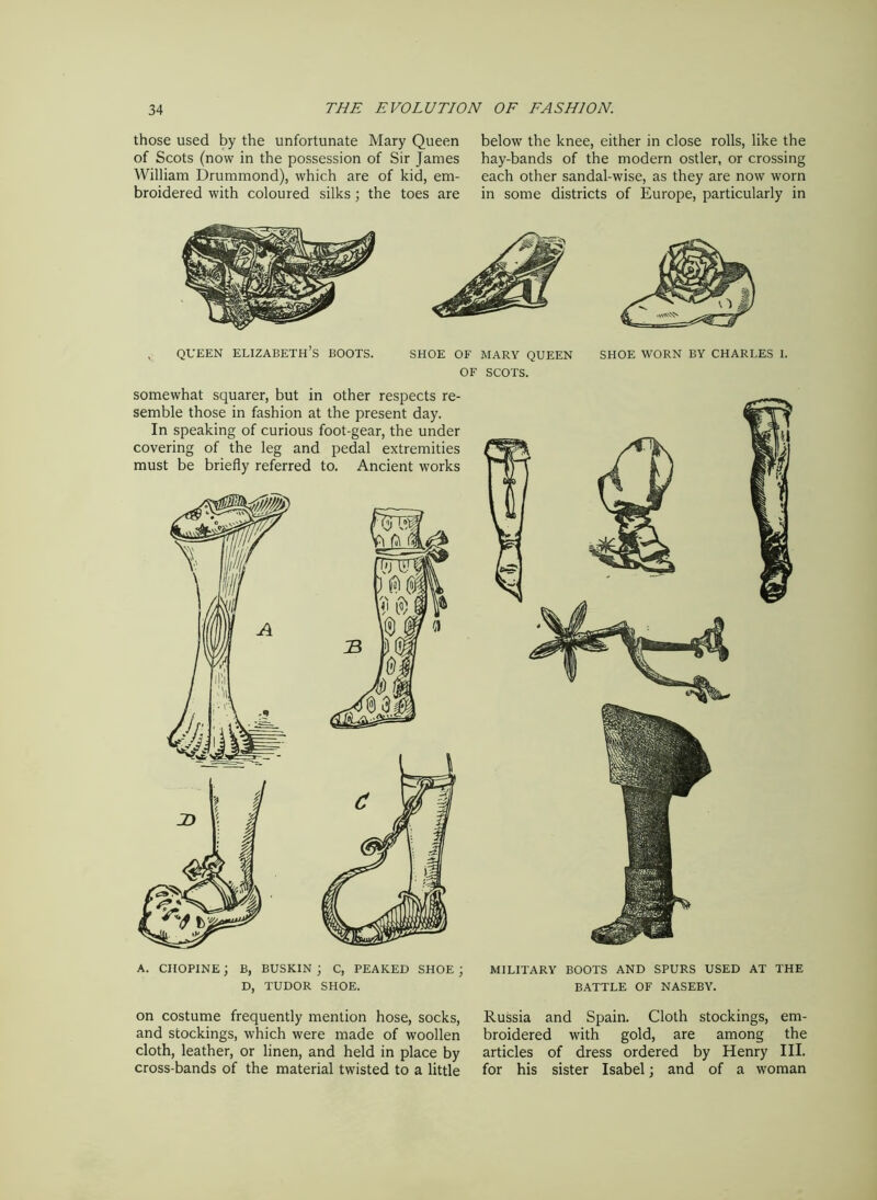 those used by the unfortunate Mary Queen of Scots (now in the possession of Sir James William Drummond), which are of kid, em- broidered with coloured silks; the toes are below the knee, either in close rolls, like the hay-bands of the modern ostler, or crossing each other sandal-wise, as they are now worn in some districts of Europe, particularly in queen Elizabeth’s boots. shoe of mary queen of SCOTS. SHOE WORN BY CHARLES 1. somewhat squarer, but in other respects re- semble those in fashion at the present day. In speaking of curious foot-gear, the under covering of the leg and pedal extremities must be briefly referred to. Ancient works a. ciiopine; b, buskin; c, peaked shoe; D, TUDOR SHOE. MILITARY BOOTS AND SPURS USED AT THE BATTLE OF NASEBY. on costume frequently mention hose, socks, and stockings, which were made of woollen cloth, leather, or linen, and held in place by cross-bands of the material twisted to a little Russia and Spain. Cloth stockings, em- broidered with gold, are among the articles of dress ordered by Henry III. for his sister Isabel; and of a woman