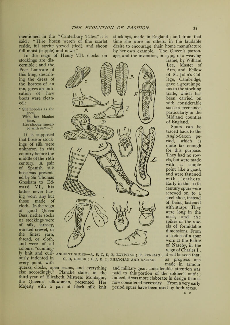 mentioned in the “ Canterbury Tales,” it is said: “ Hire hosen weren of fine scarlet redde, ful streite yteyed (tied), and shoon full moist (supple) and newe.” In the reign of Henry VII. clocks on stockings are dis- cernible; and the Poet Laureate of this king, describ- ing the dress of the hostess of an inn, gives an indi- cation of how boots were clean- ed : “ She hobbles as she goes, With her blanket hose, Her shoone smear- ed with tallow. It is supposed that hose or stock- ings of silk were unknown in this country before the middle of the 16th century. A pair of Spanish silk hose was present- ed by Sir Thomas Gresham to Ed- ward VI., his father never hav- ing worn any but those made of cloth. In the reign of good Queen Bess, nether socks or stockings were of silk, jarnsey, worsted crewel, or the finest yarn, thread, or cloth, and were of all colours, “cunning- ly knit and curi- ously indented in every point, with querks, clocks, open seams, and everything else accordingly.” Planche states, in the third year of Elizabeth, Mistress Montague, the Queen’s silk-woman, presented Her Majesty with a pair of black silk knit stockings, made in England; and from that time she wore no others, in the laudable desire to encourage their home manufacture by her own example. The Queen’s patron- age, and the invention, in 1599, of a weaving frame, by William Lee, Master of Arts, and Fellow of St. John’s Col- lege, Cambridge, gave a great impe tus to the stocking trade, which has been carried on with considerable success ever since, particularly in the Midland counties of England. Spurs can be traced back to the Anglo-Saxon pe- riod, which is quite far enough for this purpose. They had no row- els, but were made with a simple point like a goad, and were fastened with leathers. Early in the 15th century spurs were screwed on to a steel shoe, instead of being fastened with straps. They were long in the neck, and the spikes of the row- els of formidable dimensions. From a sketch of a spur worn at the Battle of Naseby, in the reign of Charles I., it will be seen that, as progress was made in armour and military gear, considerable attention was paid to this portion of the soldier’s outfit; indeed, it was more elaborate in design than is now considered necessary. From a very early period spurs have been used by both sexes. d 2 ANCIENT SHOES—A, B, C, D, E, EGYPTIAN ; F, PERSIAN ; G, H, GREEK ; I, J, K, L, PHRYGIAN AND DACIAN.