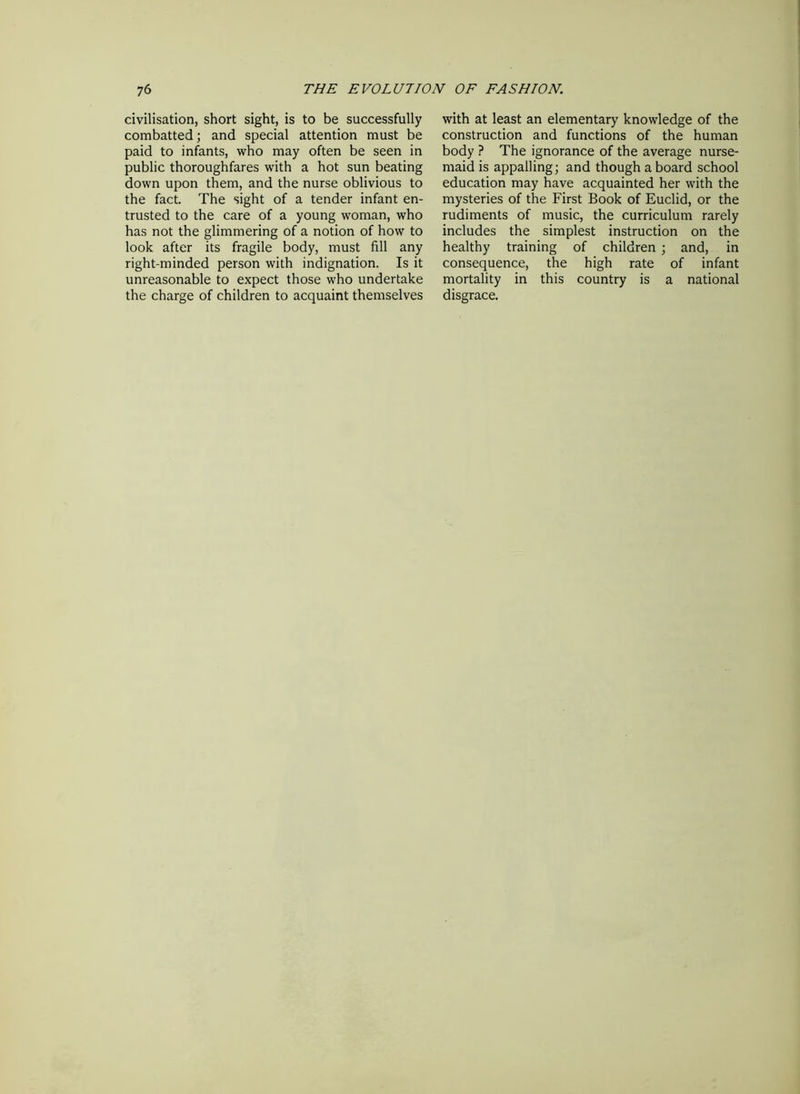 civilisation, short sight, is to be successfully combatted; and special attention must be paid to infants, who may often be seen in public thoroughfares with a hot sun beating down upon them, and the nurse oblivious to the fact. The sight of a tender infant en- trusted to the care of a young woman, who has not the glimmering of a notion of how to look after its fragile body, must fill any right-minded person with indignation. Is it unreasonable to expect those who undertake the charge of children to acquaint themselves with at least an elementary knowledge of the construction and functions of the human body ? The ignorance of the average nurse- maid is appalling; and though a board school education may have acquainted her with the mysteries of the First Book of Euclid, or the rudiments of music, the curriculum rarely includes the simplest instruction on the healthy training of children ; and, in consequence, the high rate of infant mortality in this country is a national disgrace.