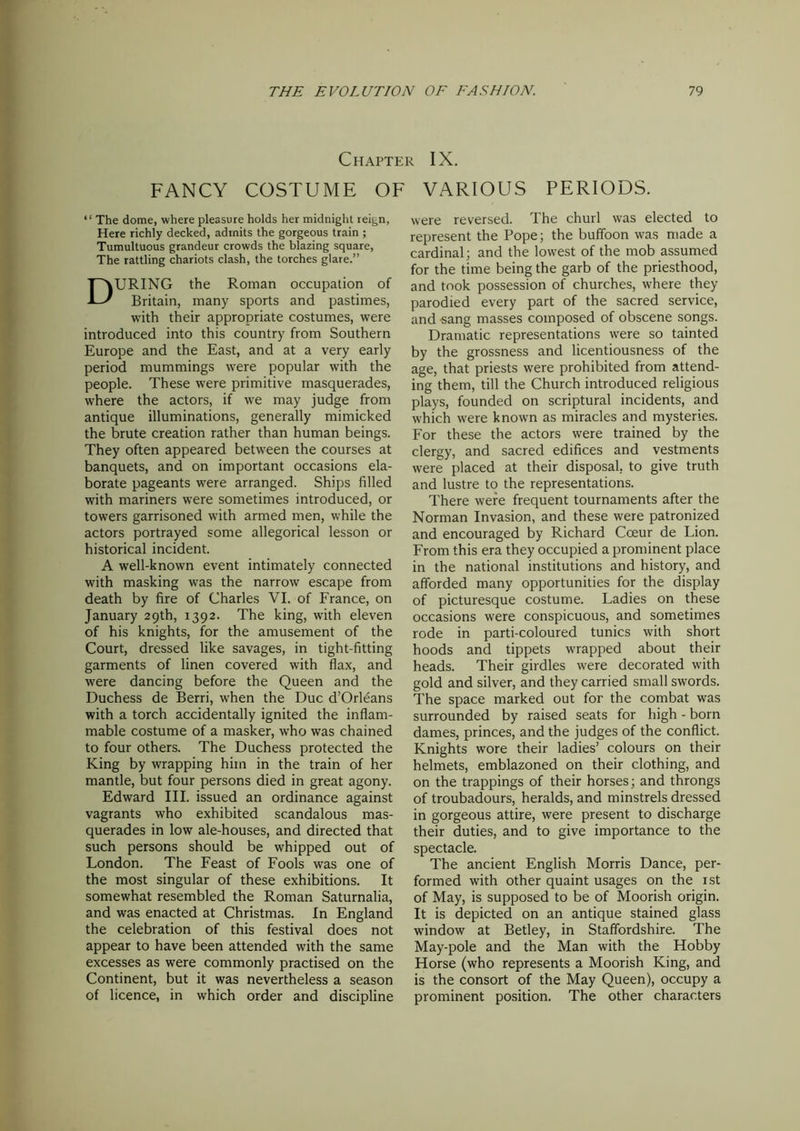 Chapter IX. FANCY COSTUME OF VARIOUS PERIODS. “ The dome, where pleasure holds her midnight reign, Here richly decked, admits the gorgeous train ; Tumultuous grandeur crowds the blazing square, The rattling chariots clash, the torches glare.” DURING the Roman occupation of Britain, many sports and pastimes, with their appropriate costumes, were introduced into this country from Southern Europe and the East, and at a very early period mummings were popular with the people. These were primitive masquerades, where the actors, if we may judge from antique illuminations, generally mimicked the brute creation rather than human beings. They often appeared between the courses at banquets, and on important occasions ela- borate pageants were arranged. Ships filled with mariners were sometimes introduced, or towers garrisoned with armed men, while the actors portrayed some allegorical lesson or historical incident. A well-known event intimately connected with masking was the narrow escape from death by fire of Charles VI. of France, on January 29th, 1392. The king, with eleven of his knights, for the amusement of the Court, dressed like savages, in tight-fitting garments of linen covered with flax, and were dancing before the Queen and the Duchess de Berri, when the Due d’Orleans with a torch accidentally ignited the inflam- mable costume of a masker, who was chained to four others. The Duchess protected the King by wrapping him in the train of her mantle, but four persons died in great agony. Edward III. issued an ordinance against vagrants who exhibited scandalous mas- querades in low ale-houses, and directed that such persons should be whipped out of London. The Feast of Fools was one of the most singular of these exhibitions. It somewhat resembled the Roman Saturnalia, and was enacted at Christmas. In England the celebration of this festival does not appear to have been attended with the same excesses as were commonly practised on the Continent, but it was nevertheless a season of licence, in which order and discipline were reversed. The churl was elected to represent the Pope; the buffoon was made a cardinal; and the lowest of the mob assumed for the time being the garb of the priesthood, and took possession of churches, where they parodied every part of the sacred service, and sang masses composed of obscene songs. Dramatic representations were so tainted by the grossness and licentiousness of the age, that priests were prohibited from attend- ing them, till the Church introduced religious plays, founded on scriptural incidents, and which were known as miracles and mysteries. For these the actors were trained by the clergy, and sacred edifices and vestments were placed at their disposal, to give truth and lustre to the representations. There were frequent tournaments after the Norman Invasion, and these were patronized and encouraged by Richard Coeur de Lion. From this era they occupied a prominent place in the national institutions and history, and afforded many opportunities for the display of picturesque costume. Ladies on these occasions were conspicuous, and sometimes rode in parti-coloured tunics with short hoods and tippets wrapped about their heads. Their girdles were decorated with gold and silver, and they carried small swords. The space marked out for the combat was surrounded by raised seats for high - born dames, princes, and the judges of the conflict. Knights wore their ladies’ colours on their helmets, emblazoned on their clothing, and on the trappings of their horses; and throngs of troubadours, heralds, and minstrels dressed in gorgeous attire, were present to discharge their duties, and to give importance to the spectacle. The ancient English Morris Dance, per- formed with other quaint usages on the 1st of May, is supposed to be of Moorish origin. It is depicted on an antique stained glass window at Betley, in Staffordshire. The May-pole and the Man with the Hobby Horse (who represents a Moorish King, and is the consort of the May Queen), occupy a prominent position. The other characters