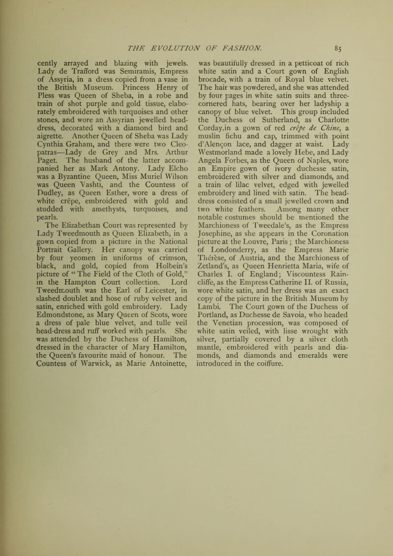 cently arrayed and blazing with jewels. Lady de Trafford was Semiramis, Empress of Assyria, in a dress copied from a vase in the British Museum. Princess Henry of Pless was Queen of Sheba, in a robe and train of shot purple and gold tissue, elabo- rately embroidered with turquoises and other stones, and wore an Assyrian jewelled head- dress, decorated with a diamond bird and aigrette. Another Queen of Sheba was Lady Cynthia Graham, and there were two Cleo- patras—Lady de Grey and Mrs. Arthur Paget. The husband of the latter accom- panied her as Mark Antony. Lady Elcho was a Byzantine Queen, Miss Muriel Wilson was Queen Vashti, and the Countess of Dudley, as Queen Esther, wore a dress of white crepe, embroidered with gold and studded with amethysts, turquoises, and pearls. The Elizabethan Court was represented by Lady Tweedmouth as Queen Elizabeth, in a gown copied from a picture in the National Portrait Gallery. Her canopy was carried by four yeomen in uniforms of crimson, black, and gold, copied from Holbein’s picture of “ The Field of the Cloth of Gold,” in the Hampton Court collection. Lord Tweedmouth was the Earl of Leicester, in slashed doublet and hose of ruby velvet and satin, enriched with gold embroidery. Lady Edmondstone, as Mary Queen of Scots, wore a dress of pale blue velvet, and tulle veil head-dress and ruff worked with pearls. She was attended by the Duchess of Hamilton, dressed in the character of Mary Hamilton, the Queen’s favourite maid of honour. The Countess of Warwick, as Marie Antoinette, was beautifully dressed in a petticoat of rich white satin and a Court gown of English brocade, with a train of Royal blue velvet. The hair was powdered, and she was attended by four pages in white satin suits and three- cornered hats, bearing over her ladyship a canopy of blue velvet. This group included the Duchess of Sutherland, as Charlotte Corday,in a gown of red crepe de Chine, a muslin fichu and cap, trimmed with point d’Alen5on lace, and dagger at waist. Lady Westmorland made a lovely Hebe, and Lady Angela Forbes, as the Queen of Naples, wore an Empire gown of ivory duchesse satin, embroidered with silver and diamonds, and a train of lilac velvet, edged with jewelled embroidery and lined with satin. The head- dress consisted of a small jewelled crown and two white feathers. Among many other notable costumes should be mentioned the Marchioness of Tweedale’s, as the Empress Josephine, as she appears in the Coronation picture at the Louvre, Paris ; the Marchioness of Londonderry, as the Empress Marie Therbse, of Austria, and the Marchioness of Zetland’s, as Queen Henrietta Maria, wife of Charles I. of England; Viscountess Rain- cliffe, as the Empress Catherine II. of Russia, wore white satin, and her dress was an exact copy of the picture in the British Museum by Lambi. The Court gown of the Duchess of Portland, as Duchesse de Savoia, who headed the Venetian procession, was composed of white satin veiled, with lisse wrought with silver, partially covered by a silver cloth mantle, embroidered with pearls and dia- monds, and diamonds and emeralds were introduced in the coiffure.
