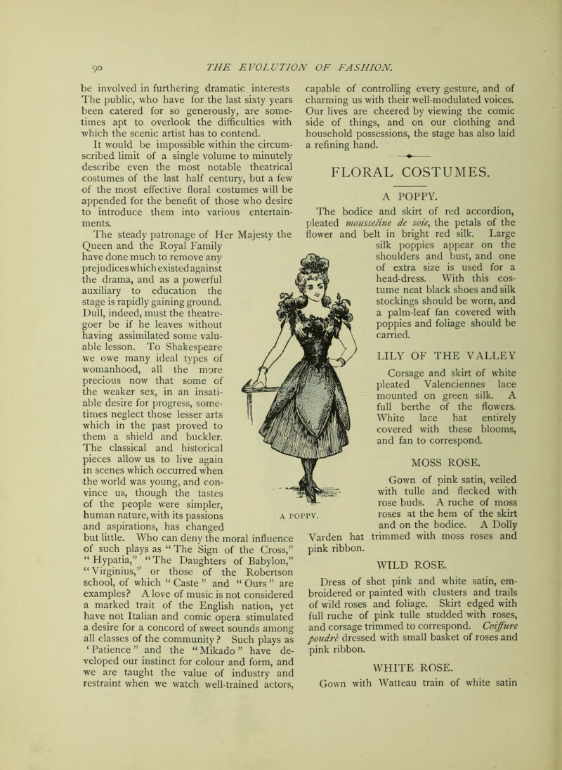 be involved in furthering dramatic interests The public, who have for the last sixty years been catered for so generously, are some- times apt to overlook the difficulties with which the scenic artist has to contend. It would be impossible within the circum- scribed limit of a single volume to minutely describe even the most notable theatrical costumes of the last half century, but a few of the most effective floral costumes will be appended for the benefit of those who desire to introduce them into various entertain- ments. The steady patronage of Her Majesty the Queen and the Royal Family have done much to remove any prejudices which existed against the drama, and as a powerful auxiliary to education the stage is rapidly gaining ground. Dull, indeed, must the theatre- goer be if he leaves without having assimilated some valu- able lesson. To Shakespeare we owe many ideal types of womanhood, all the more precious now that some of the weaker sex, in an insati- able desire for progress, some- times neglect those lesser arts which in the past proved to them a shield and buckler. The classical and historical pieces allow us to live again in scenes which occurred when the world was young, and con- vince us, though the tastes of the people were simpler, human nature, with its passions and aspirations, has changed but little. Who can deny the moral influence of such plays as “ The Sign of the Cross,” “ Hypatia,” “ The Daughters of Babylon,” “ Virginius,” or those of the Robertson school, of which “ Caste ” and “ Ours ” are examples? A love of music is not considered a marked trait of the English nation, yet have not Italian and comic opera stimulated a desire for a concord of sweet sounds among all classes of the community ? Such plays as ‘Patience” and the “Mikado” have de- veloped our instinct for colour and form, and we are taught the value of industry and restraint when we watch well-trained actors, capable of controlling every gesture, and of charming us with their well-modulated voices. Our lives are cheered by viewing the comic side of things, and on our clothing and household possessions, the stage has also laid a refining hand. FLORAL COSTUMES. A POPPY. The bodice and skirt of red accordion, pleated mousseline de soie, the petals of the flower and belt in bright red silk. Large silk poppies appear on the shoulders and bust, and one of extra size is used for a head-dress. With this cos- tume neat black shoes and silk stockings should be worn, and a palm-leaf fan covered with poppies and foliage should be carried. LILY OF THE VALLEY Corsage and skirt of white pleated Valenciennes lace mounted on green silk. A full berthe of the flowers. White lace hat entirely covered with these blooms, and fan to correspond. MOSS ROSE. Gown of pink satin, veiled with tulle and flecked with rose buds. A ruche of moss roses at the hem of the skirt and on the bodice. A Dolly trimmed with moss roses and WILD ROSE. Dress of shot pink and white satin, em- broidered or painted with clusters and trails of wild roses and foliage. Skirt edged with full ruche of pink tulle studded with roses, and corsage trimmed to correspond. Coiffure poudre dressed with small basket of roses and pink ribbon. WHITE ROSE. Gown with Watteau train of white satin A POPPY. Varden hat pink ribbon.