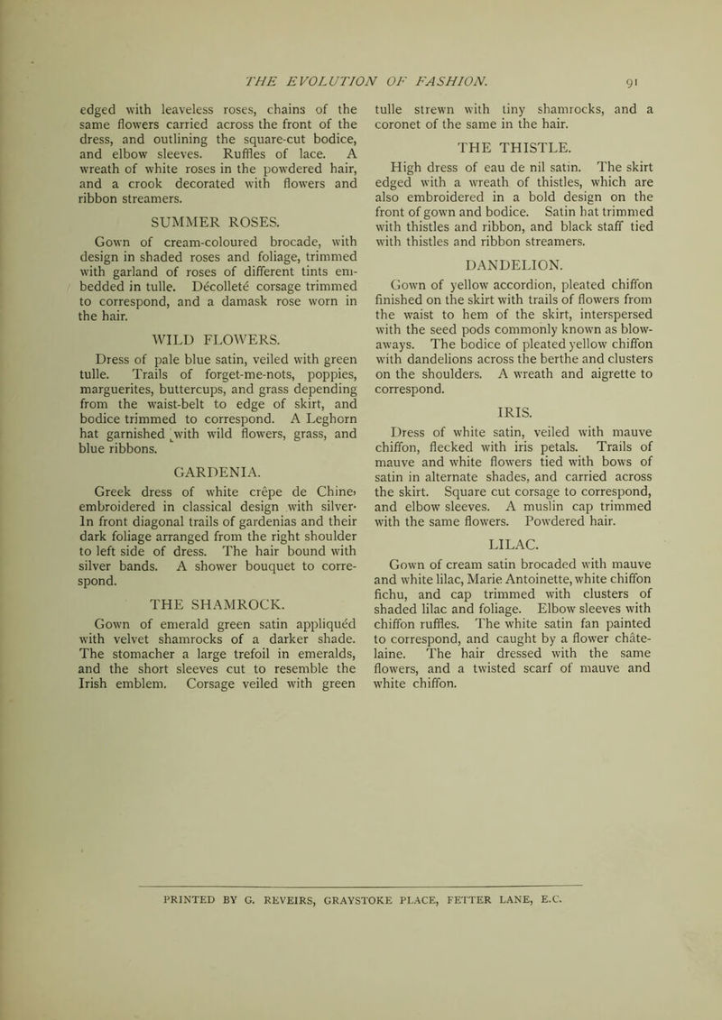 edged with leaveless roses, chains of the same flowers carried across the front of the dress, and outlining the square-cut bodice, and elbow sleeves. Ruffles of lace. A wreath of white roses in the powdered hair, and a crook decorated with flowers and ribbon streamers. SUMMER ROSES. Gown of cream-coloured brocade, with design in shaded roses and foliage, trimmed with garland of roses of different tints em- bedded in tulle. Decollete corsage trimmed to correspond, and a damask rose worn in the hair. WILD FLOWERS. Dress of pale blue satin, veiled with green tulle. Trails of forget-me-nots, poppies, marguerites, buttercups, and grass depending from the waist-belt to edge of skirt, and bodice trimmed to correspond. A Leghorn hat garnished pwith wild flowers, grass, and blue ribbons. GARDENIA. Greek dress of white crepe de Chine> embroidered in classical design with silver- In front diagonal trails of gardenias and their dark foliage arranged from the right shoulder to left side of dress. The hair bound with silver bands. A shower bouquet to corre- spond. THE SHAMROCK. Gown of emerald green satin appliqued with velvet shamrocks of a darker shade. The stomacher a large trefoil in emeralds, and the short sleeves cut to resemble the Irish emblem. Corsage veiled with green tulle strewn with tiny shamrocks, and a coronet of the same in the hair. THE THISTLE. High dress of eau de nil satin. The skirt edged with a wreath of thistles, which are also embroidered in a bold design on the front of gown and bodice. Satin bat trimmed with thistles and ribbon, and black staff tied with thistles and ribbon streamers. DANDELION. Gown of yellow accordion, pleated chiffon finished on the skirt with trails of flowers from the waist to hem of the skirt, interspersed with the seed pods commonly known as blow- aways. The bodice of pleated yellow chiffon with dandelions across the berthe and clusters on the shoulders. A wreath and aigrette to correspond. IRIS. Dress of white satin, veiled with mauve chiffon, flecked with iris petals. Trails of mauve and white flowers tied with bows of satin in alternate shades, and carried across the skirt. Square cut corsage to correspond, and elbow sleeves. A muslin cap trimmed with the same flowers. Powdered hair. LILAC. Gown of cream satin brocaded with mauve and white lilac, Marie Antoinette, white chiffon fichu, and cap trimmed with clusters of shaded lilac and foliage. Elbow sleeves with chiffon ruffles. The white satin fan painted to correspond, and caught by a flower chate- laine. The hair dressed with the same flowers, and a twisted scarf of mauve and white chiffon. PRINTED BY G. REVEIRS, GRAYSTOKE PLACE, FETTER LANE, E.C.