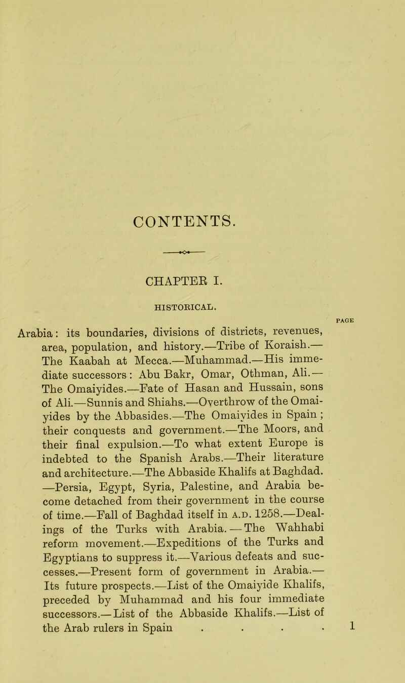 CONTENTS. o+- CHAPTER I. HISTORICAL. PAGE Arabia: its boundaries, divisions of districts, revenues, area, population, and history.—Tribe of Koraish. The Kaabah at Mecca.—Muhammad.—His imme- diate successors : Abu Bakr, Omar, Otbman, Ali.— The Omaiyides.—Fate of Hasan and Hussain, sons of Ali.—Sunnis and Shiahs.-—Overthrow of the Omai- yides by the Abbasides.—The Omaiyides in Spain ; their conquests and government.—The Moors, and their final expulsion.—To what extent Europe is indebted to the Spanish Arabs.—Their literature and architecture.—The Abbaside Khalifs at Baghdad. —Persia, Egypt, Syria, Palestine, and Arabia be- come detached from their government in the course of time.—Fall of Baghdad itself in a.d. 1258.—Deal- ings of the Turks with Arabia. — The Wahhabi reform movement.—Expeditions of the Turks and Egyptians to suppress it.—Various defeats and suc- cesses.—Present form of government in Arabia.— Its future prospects.—List of the Omaiyide Khalifs, preceded by Muhammad and his four immediate successors.— List of the Abbaside Khalifs.—List of the Arab rulers in Spain 1