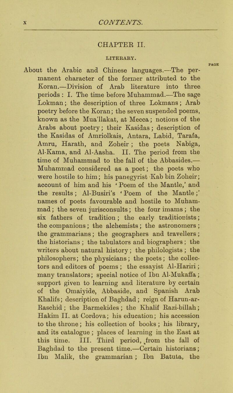 CHAPTER II. LITERARY. PAGE About the Arabic and Chinese languages.—The per- manent character of the former attributed to the Koran.—Division of Arab literature into three periods : I. The time before Muhammad.—The sage Lokman; the description of three Lokmans; Arab poetry before the Koran; the seven suspended poems, known as the Mua’llakat, at Mecca; notions of the Arabs about poetry; their Kasidas; description of the Kasidas of Amriolkais, Antara, Labid, Tarafa, Amru, Harath, and Zoheir ; the poets Nabiga, Al-Kama, and Al-Aasha. II. The period from the time of Muhammad to the fall of the Abbasides.— Muhammad considered as a poet; the poets who were hostile to him; his panegyrist Kab bin Zoheir; account of him and his ‘ Poem of the Mantle,’ and the results; Al-Busiri’s ‘ Poem of the Mantle;’ names of poets favourable and hostile to Muham- mad; the seven jurisconsults; the four imams ; the six fathers of tradition ; the early traditionists; the companions; the alchemists; the astronomers ; the grammarians; the geographers and travellers ; the historians ; the tabulators and biographers ; the writers about natural history ; the philologists ; the philosophers; the physicians ; the poets ; the collec- tors and editors of poems ; the essayist Al-Hariri; many translators; special notice of Ibn Al-Mukaffa; support given to learning and literature by certain of the Omaiyide, Abbaside, and Spanish Arab Khalifs; description of Baghdad; reign of Harun-ar- Raschid ; the Barmekides; the Khalif Razi-billah; Hakim II. at Cordova; his education; his accession to the throne; his collection of books; his library, and its catalogue ; places of learning in the East at this time. III. Third period, kfrom the fall of Baghdad to the present time.—Certain historians; Ibn Malik, the grammarian ; Ibn Batuta, the