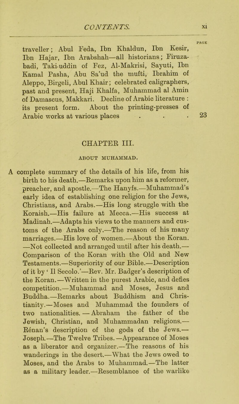 PAGE traveller; Abul Feda, Ibn Khaldun, Ibn Kesir, Ibn Hajar, Ibn Arabshah—all historians; Firuza- badi, Taki-uddin of Fez, Al-Makrisi, Sayuti, Ibn Kamal Pasha, Abu Sa’ud the mufti, Ibrahim of Aleppo, Birgeli, Abul Khair; celebrated caligrapbers, past aud present, Haji Khalfa, Muhammad al Amin of Damascus, Makkari. Decline of Arabic literature : its present form. About the printing-presses of Arabic works at various places . . .23 CHAPTER III. ABOUT MUHAMMAD. A complete summary of the details of bis life, from his birth to bis death.—Remarks upon him as a reformer, preacher, and apostle.—The Hanyfs.—Muhammad’s early idea of establishing one religion for the Jews, Christians, and Arabs.—His long struggle with the Koraish.—His failure at Mecca.—His success at Madinah.—Adapts his views to the manners and cus- toms of the Arabs only.—The reason of his many marriages.—His love of women.—About the Koran. —Not collected and arranged until after his death.— Comparison of the Koran with the Old and New Testaments.—Superiority of our Bible.—Description of it by ‘ II Secolo.’—Rev. Mr. Badger’s description of the Koran.—Written in the purest Arabic, and defies competition.—Muhammad and Moses, Jesus and Buddha.—Remarks about Buddhism and Chris- tianity.—Moses and Muhammad the founders of two nationalities. — Abraham the father of the Jewish, Christian, and Muhammadan religions.— Renan’s description of the gods of the Jews.— Joseph.—The Twelve Tribes.—Appearance of Moses as a liberator and organizer.—The reasons of his wanderings in the desert.—What the Jews owed to Moses, and the Arabs to Muhammad.—The latter as a military leader.—Resemblance of the warlike